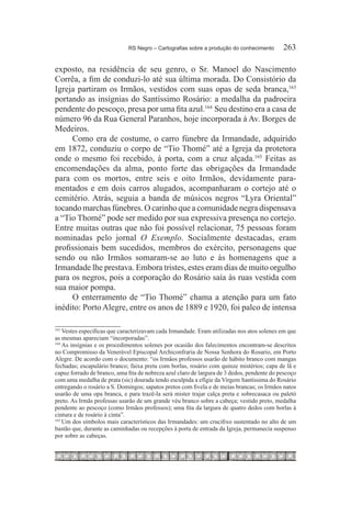 RS Negro – Cartografias sobre a produção do conhecimento	      263

exposto, na residência de seu genro, o Sr. Manoel do Nascimento
Corrêa, a fim de conduzi-lo até sua última morada. Do Consistório da
Igreja partiram os Irmãos, vestidos com suas opas de seda branca,163
portando as insígnias do Santíssimo Rosário: a medalha da padroeira
pendente do pescoço, presa por uma fita azul.164  Seu destino era a casa de
número 96 da Rua General Paranhos, hoje incorporada à Av. Borges de
Medeiros.
     Como era de costume, o carro fúnebre da Irmandade, adquirido
em 1872, conduziu o corpo de “Tio Thomé” até a Igreja da protetora
onde o mesmo foi recebido, à porta, com a cruz alçada.165 Feitas as
encomendações da alma, ponto forte das obrigações da Irmandade
para com os mortos, entre seis e oito Irmãos, devidamente para-
mentados e em dois carros alugados, acompanharam o cortejo até o
cemitério. Atrás, seguia a banda de músicos negros “Lyra Oriental”
tocando marchas fúnebres. O carinho que a comunidade negra dispensava
a “Tio Thomé” pode ser medido por sua expressiva presença no cortejo.
Entre muitas outras que não foi possível relacionar, 75 pessoas foram
nominadas pelo jornal O Exemplo. Socialmente destacadas, eram
profissionais bem sucedidos, membros do exército, personagens que
sendo ou não Irmãos somaram-se ao luto e às homenagens que a
Irmandade lhe prestava. Embora tristes, estes eram dias de muito orgulho
para os negros, pois a corporação do Rosário saía às ruas vestida com
sua maior pompa.
     O enterramento de “Tio Thomé” chama a atenção para um fato
inédito: Porto Alegre, entre os anos de 1889 e 1920, foi palco de intensa

163
    	Vestes específicas que caracterizavam cada Irmandade. Eram utilizadas nos atos solenes em que
as mesmas apareciam “incorporadas”.
164
    	As insígnias e os procedimentos solenes por ocasião dos falecimentos encontram-se descritos
no Compromisso da Venerável Episcopal Archiconfraria de Nossa Senhora do Rosario, em Porto
Alegre. De acordo com o documento: “os Irmãos professos usarão de hábito branco com mangas
fechadas; escapulário branco; faixa preta com borlas, rosário com quinze mistérios; capa de lã e
capuz forrado de branco, uma fita de nobreza azul claro de largura de 3 dedos, pendente do pescoço
com uma medalha de prata (sic) dourada tendo esculpida a efígie da Virgem Santíssima do Rosário
entregando o rosário a S. Domingos; sapatos pretos com fivela e de meias brancas; os Irmãos natos
usarão de uma opa branca, e para trazê-la será mister trajar calça preta e sobrecasaca ou paletó
preto. As Irmãs professas usarão de um grande véu branco sobre a cabeça; vestido preto, medalha
pendente ao pescoço (como Irmãos professos); uma fita da largura de quatro dedos com borlas à
cintura e de rosário à cinta”.
165
    	Um dos símbolos mais característicos das Irmandades: um crucifixo sustentado no alto de um
bastão que, durante as caminhadas ou recepções à porta de entrada da Igreja, permanecia suspenso
por sobre as cabeças.
 