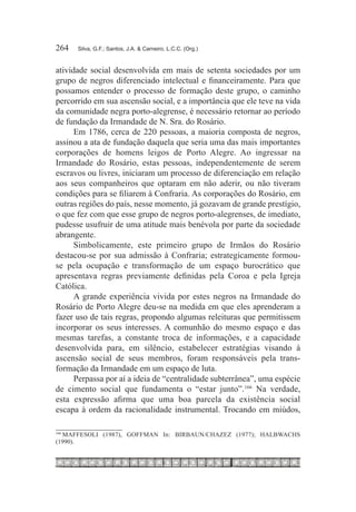 264	   Silva, G.F.; Santos, J.A. & Carneiro, L.C.C. (Org.)



atividade social desenvolvida em mais de setenta sociedades por um
grupo de negros diferenciado intelectual e financeiramente. Para que
possamos entender o processo de formação deste grupo, o caminho
percorrido em sua ascensão social, e a importância que ele teve na vida
da comunidade negra porto-alegrense, é necessário retornar ao período
de fundação da Irmandade de N. Sra. do Rosário.
      Em 1786, cerca de 220 pessoas, a maioria composta de negros,
assinou a ata de fundação daquela que seria uma das mais importantes
corporações de homens leigos de Porto Alegre. Ao ingressar na
Irmandade do Rosário, estas pessoas, independentemente de serem
escravos ou livres, iniciaram um processo de diferenciação em relação
aos seus companheiros que optaram em não aderir, ou não tiveram
condições para se filiarem à Confraria. As corporações do Rosário, em
outras regiões do país, nesse momento, já gozavam de grande prestígio,
o que fez com que esse grupo de negros porto-alegrenses, de imediato,
pudesse usufruir de uma atitude mais benévola por parte da sociedade
abrangente.
      Simbolicamente, este primeiro grupo de Irmãos do Rosário
destacou-se por sua admissão à Confraria; estrategicamente formou-
se pela ocupação e transformação de um espaço burocrático que
apresentava regras previamente definidas pela Coroa e pela Igreja
Católica.
      A grande experiência vivida por estes negros na Irmandade do
Rosário de Porto Alegre deu-se na medida em que eles aprenderam a
fazer uso de tais regras, propondo algumas releituras que permitissem
incorporar os seus interesses. A comunhão do mesmo espaço e das
mesmas tarefas, a constante troca de informações, e a capacidade
desenvolvida para, em silêncio, estabelecer estratégias visando à
ascensão social de seus membros, foram responsáveis pela trans-
formação da Irmandade em um espaço de luta.
      Perpassa por aí a ideia de “centralidade subterrânea”, uma espécie
de cimento social que fundamenta o “estar junto”.166 Na verdade,
esta expressão afirma que uma boa parcela da existência social
escapa à ordem da racionalidade instrumental. Trocando em miúdos,

  	MAFFESOLI (1987), GOFFMAN In: BIRBAUN/CHAZEZ (1977); HALBWACHS
166

(1990).
 