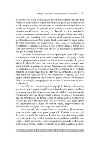RS Negro – Cartografias sobre a produção do conhecimento	   265

às instituições e sua racionalidade não se pode atribuir um fim, nem
reduzi-las a uma simples lógica de dominação, posto que a duplicidade,
o ardil, o querer-viver, se exprimem através de uma multiplicidade de
rituais, de situações, de gestuais, de experiências e mesmo de coisas
materiais que delimitam um espaço de liberdade. Ao fim e ao cabo, há
sempre um comportamento secreto de um grupo em face do exterior,
marcando com isso duas zonas: uma sob a ordem política e outra sob
a ordem da associação. Um mundo legal e outro real. E nesse mundo
de redes existenciais de microgrupos, várias serão as expressões de
resistência: o silêncio, a astúcia, a luta, a passividade, o humor ou a
falta dele permitirão resistir com eficácia às ideologias ou pretensões
dos que procuram dominar.
      O processo de conquista de direitos e privilégios desta “elite” negra
porto-alegrense teve início com a decisão de erguer uma igreja própria,
onde o grupo poderia se instalar de forma muito mais livre do que na
Matriz de Madre de Deus. Onze anos foram necessários para que, com
muito trabalho e dedicação, fossem levantados os fundos suficientes
e concluídas as obras. Registre-se que entre as formas de arrecadação
encontra-se dinheiro recolhido nos terreiros de umbanda, o que prova,
para além das questões óbvias do sincretismo religioso, que estes
negros sabiam gerenciar muito bem os ganhos obtidos em múltiplas
formas de devoção, reempregando as receitas de acordo com as metas
estabelecidas.
      Em 1828, ano em que inaugurou a Igreja do Rosário, a Irmandade
logrou aprovar o seu primeiro Compromisso, ficando assim respaldada
legalmente para dar sequência às suas atividades. Com um templo
praticamente sob sua administração e tendo em mãos o instrumento
que lhe permitia agir de forma efetiva na comunidade, a Confraria do
Rosário passou a perseguir uma série de objetivos cuja ideia central
era desestigmatizar a figura do homem negro, proporcionando-lhe
minimamente condições para integrar-se à sociedade.
      Neste período de consolidação da Irmandade, já despontava
uma das mais importantes preocupações do Rosário: a manutenção
de parte das tradições africanas ligadas ao culto dos antepassados,
e a reafirmação, através dos funerais, da importância social de cada
Irmão. O culto aos mortos, sempre cercado pelo cuidado piedoso, mas
também pela pompa, operou no sentido de atender às crenças de todos
 