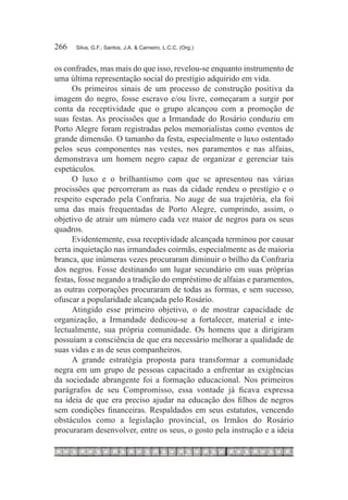 266	   Silva, G.F.; Santos, J.A. & Carneiro, L.C.C. (Org.)



os confrades, mas mais do que isso, revelou-se enquanto instrumento de
uma última representação social do prestígio adquirido em vida.
     Os primeiros sinais de um processo de construção positiva da
imagem do negro, fosse escravo e/ou livre, começaram a surgir por
conta da receptividade que o grupo alcançou com a promoção de
suas festas. As procissões que a Irmandade do Rosário conduziu em
Porto Alegre foram registradas pelos memorialistas como eventos de
grande dimensão. O tamanho da festa, especialmente o luxo ostentado
pelos seus componentes nas vestes, nos paramentos e nas alfaias,
demonstrava um homem negro capaz de organizar e gerenciar tais
espetáculos.
     O luxo e o brilhantismo com que se apresentou nas várias
procissões que percorreram as ruas da cidade rendeu o prestígio e o
respeito esperado pela Confraria. No auge de sua trajetória, ela foi
uma das mais frequentadas de Porto Alegre, cumprindo, assim, o
objetivo de atrair um número cada vez maior de negros para os seus
quadros.
     Evidentemente, essa receptividade alcançada terminou por causar
certa inquietação nas irmandades coirmãs, especialmente as de maioria
branca, que inúmeras vezes procuraram diminuir o brilho da Confraria
dos negros. Fosse destinando um lugar secundário em suas próprias
festas, fosse negando a tradição do empréstimo de alfaias e paramentos,
as outras corporações procuraram de todas as formas, e sem sucesso,
ofuscar a popularidade alcançada pelo Rosário.
     Atingido esse primeiro objetivo, o de mostrar capacidade de
organização, a Irmandade dedicou-se a fortalecer, material e inte-
lectualmente, sua própria comunidade. Os homens que a dirigiram
possuíam a consciência de que era necessário melhorar a qualidade de
suas vidas e as de seus companheiros.
     A grande estratégia proposta para transformar a comunidade
negra em um grupo de pessoas capacitado a enfrentar as exigências
da sociedade abrangente foi a formação educacional. Nos primeiros
parágrafos de seu Compromisso, essa vontade já ficava expressa
na ideia de que era preciso ajudar na educação dos filhos de negros
sem condições financeiras. Respaldados em seus estatutos, vencendo
obstáculos como a legislação provincial, os Irmãos do Rosário
procuraram desenvolver, entre os seus, o gosto pela instrução e a ideia
 