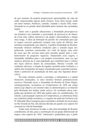 RS Negro – Cartografias sobre a produção do conhecimento	   267

de que somente ela poderia proporcionar oportunidades de vida até
então experenciadas apenas pelos brancos. Essa ideia inicial, ainda
um tanto imatura, frutificou, contudo, varando o século XIX, trans-
formando-se no grande ideal defendido pelos homens das sociedades
negras.
      Junto com a questão educacional, a Irmandade preocupava-se
em fortalecer nos confrades a necessidade de precaver-se do futuro,
de evitar uma velhice miserável e de ajudar a descendência a chegar
mais longe. A ideia da formação de pecúlio foi estimulada para que
os negros escravos pudessem comprar suas cartas de alforria, mas
terminou extrapolando esse objetivo. A própria Irmandade do Rosário,
buscando oferecer melhores condições para a camada negra em-
pobrecida, terminou construindo, em volta da Igreja, uma série
de casas que lhe serviam tanto para moradia quanto para o esta-
belecimento de pequenos negócios. Amparando esses negros, a
Irmandade trabalhou para o seu próprio crescimento, uma vez que
manteve próxima de si uma população que contribuiu para o reforço
dos laços afetivos dentro da comunidade. Mesmo vivendo sob
condições adversas, a relação de legados recebidos pela Confraria e a
análise dos testamentos de negros encontrados para o período testemu-
nham o potencial de acumulação de bens que eles lograram desen-
volver.
      De nada valeriam, porém, o prestígio, o refinamento e o capital
financeiro alcançados, se estes mesmos homens permanecessem
escravos. Pensando nisso, a Irmandade do Rosário de Porto Alegre,
estrategicamente, incorporou ao Compromisso de 1828 um artigo
inteiro cujo objetivo era orientar todas as administrações a se baterem
pela libertação dos Irmãos ainda cativos. Os resultados dessa cam-
panha que perdurou até 1884 não podem mais ser contabilizados. No
entanto, a preocupação expressa no Compromisso, as referências feitas
nos relatórios (ainda existentes), e o registro da união da Confraria com
D. Sebastião Dias Larangeira para consolidar a abolição da escravatura
no Rio Grande do Sul, não deixam dúvidas do quanto esse aspecto foi
essencial na vida da Irmandade.
      Todas estas iniciativas levadas a cabo pela Irmandade do Rosário
contribuíram, de fato, para a constituição de um grupo diferenciado de
negros, uma espécie de “elite” intelectual e proprietária que, a partir
 