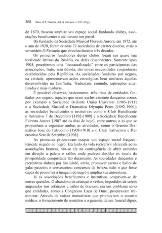 268	   Silva, G.F.; Santos, J.A. & Carneiro, L.C.C. (Org.)



de 1870, buscou ampliar seu espaço social fundando clubes, asso-
ciações beneficentes e até mesmo um jornal.
      Da fundação da Sociedade Musical Floresta Aurora, em 1872, até
o ano de 1920, foram criadas 72 sociedades de caráter diverso, mais o
semanário O Exemplo que circulou durante três décadas.
      Os primeiros fundadores destes clubes foram em quase sua
totalidade Irmãos do Rosário, ou deles descendentes. Somente após
1905, percebemos uma “dessacralização” entre os participantes das
associações, fruto, sem dúvida, das novas necessidades conjunturais
estabelecidas pela República. As sociedades fundadas por negros,
na verdade, apresentavam ações estratégicas bem similares àquelas
desenvolvidas na Confraria. Traduziam, contudo, aspirações atua-
lizadas e mais maduras.
      É possível observar, basicamente, três tipos de entidades fun-
dadas por negros: aquelas que eram exclusivamente dançantes como,
por exemplo a Sociedade Bailante União Universal [1905-1911]
e a Sociedade Musical e Dramática Olympia Peres [1892-1900];
as sociedades beneficentes e instrutivas como o Club Beneficente
e Instrutivo 7 de Dezembro [1892-1909] e a Sociedade Beneficente
Floresta Aurora [1907 até os dias de hoje], entre outras; e as que se
propunham a organizar ambas as atividades, como o Gremio Dra-
mático José do Patrocínio [1908-1910] e o Club Instructivo e Re-
creativo Sete de Setembro [1908].
      As primeiras procuravam ocupar um espaço social frequen-
temente negado ao negro. Excluído da vida recreativa oferecida pelas
associações brancas, viu-se ele na contingência de abrir caminho
em direção a palcos e salões onde pudesse desfilar os sinais da
prosperidade conquistada tão duramente. As sociedades dançantes e
recreativas tinham por finalidade, então, promover saraus e bailes de
gala; passeios e convescotes; concursos de beleza, tudo o que fosse
capaz de promover a imagem do negro e ampliar sua autoestima.
      Já as associações beneficentes e instrutivas ocupavam-se de
outras questões. O abandono de crianças e velhos, impedidos de serem
amparados nos orfanatos e asilos de brancos, era um problema sério
que entidades, como a Congresso Laço de Ouro, procuravam mi-
nimizar. Através de caixas mutualistas que promoviam o socorro
médico, o fornecimento de remédios e a garantia de um funeral digno,
 