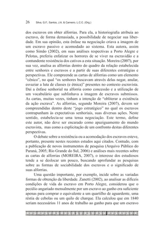 26	   Silva, G.F.; Santos, J.A. & Carneiro, L.C.C. (Org.)



dos escravos em obter alforrias. Para ela, a historiografia atribuía ao
escravo, de forma demasiada, a possibilidade de negociar sua liber-
dade. Em sua opinião, esta ênfase na negociação criava a imagem de
um escravo passivo e acomodado ao sistema. Esta autora, assim
como Simão (2002), em suas análises respectivas a Porto Alegre e
Pelotas, preferiu enfatizar os horrores de se viver na escravidão e a
contundente resistência dos cativos a esta situação. Moreira (2007), por
sua vez, analisa as alforrias dentro do quadro da relação estabelecida
entre senhores e escravos e a partir de suas diferentes estratégias e
perspectivas. Ele compreende as cartas de alforrias como um elemento
“cênico”, no qual “os senhores buscavam através delas negar, anular,
esvaziar a luta de classes (e étnica)” presentes no contexto escravista.
Daí a ênfase senhorial na alforria como concessão e a utilização de
um vocabulário que sublinhava a imagem de escravos submissos.
As cartas, muitas vezes, tinham a intenção de “obliterar a existência
da ação escrava”. As alforrias, segundo Moreira (2007), devem ser
compreendidas dentro deste “jogo estratégico” no qual os escravos
contrapunham às expectativas senhoriais, suas diversas ações. Neste
sentido, estabelecia-se uma tensa negociação. Este termo, define
este autor, não deve ser encarado como apaziguamento do mundo
escravista, mas como a explicitação de um confronto destas diferentes
perspectivas.
      O debate sobre a resistência ou a acomodação dos escravos esteve,
portanto, presente nestes recentes estudos aqui citados. Contudo, com
a publicação de novos instrumentos de pesquisa (Arquivo Público do
Paraná, 2005; Rio Grande do Sul, 2006) e análises mais recentes sobre
as cartas de alforrias (MOREIRA, 2007), o interesse dos estudiosos
tende a se deslocar um pouco, buscando aprofundar as pesquisas
sobre as formas de sociabilidade dos escravos e o significado de
suas alforrias.
      Uma questão importante, por exemplo, incide sobre as variadas
formas de obtenção da liberdade. Zanetti (2002), ao analisar as difíceis
condições de vida do escravo em Porto Alegre, considerou que o
pecúlio angariado mensalmente por um escravo ao ganho era suficiente
apenas para comprar o equivalente a um quartilho de aguardente, uma
réstia de cebolas ou um quilo de charque. Ela calculou que em 1840
seriam necessários 11 anos de trabalho ao ganho para que um escravo
 