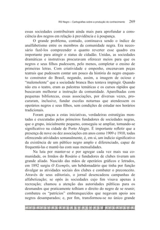 RS Negro – Cartografias sobre a produção do conhecimento	   269

essas sociedades contribuíram ainda mais para aprofundar a cons-
ciência dos negros em relação à previdência e à poupança.
      O grande problema, contudo, continuava sendo o índice de
analfabetismo entre os membros da comunidade negra. Era neces-
sário fazê-los compreender o quanto reverter esse quadro era
importante para atingir o status de cidadão. Unidas, as sociedades
dramáticas e instrutivas procuravam oferecer meios para que os
negros e seus filhos pudessem, pelo menos, completar o ensino de
primeiras letras. Com criatividade e empenho, encenavam peças
teatrais que pudessem contar um pouco da história do negro enquan-
to construtor do Brasil, negando, assim, a imagem de ocioso e
“malemolente” que a sociedade branca lhes tentava impingir. Quando
não era o teatro, eram as palestras temáticas e os cursos rápidos que
buscavam melhorar a instrução da comunidade. Aparelhadas com
pequenas bibliotecas, essas associações, por diversas vezes, pro-
curaram, inclusive, fundar escolas noturnas que atendessem os
operários negros e seus filhos, sem condições de estudar nos horários
tradicionais.
      Foram graças a estas iniciativas, verdadeiras estratégias mon-
tadas e executadas pelos primeiros fundadores de sociedades negras,
que o grupo, inicialmente pequeno, conseguiu se ampliar, tornando-se
significativo na cidade de Porto Alegre. É importante refletir que a
presença de nove ou dez associações em anos como 1909 e 1910, todas
oferecendo atividades semanalmente, é, em si, um indício significativo
da existência de um público negro amplo e diferenciado, capaz de
frequentá-las e mantê-las com suas mensalidades.
      Na luta por manter-se e por agregar cada vez mais sua co-
munidade, os Irmãos do Rosário e fundadores de clubes tiveram um
grande aliado. Nascido das mãos de operários gráficos e letrados,
em 1892 surgiu O Exemplo, um hebdomadário que tinha por função
divulgar as atividades sociais dos clubes e combater o preconceito.
Através de seus editoriais, o jornal desencadeou campanhas de
alfabetização; se opôs às sociedades cujo fim visava apenas à
recreação; chamou a atenção das autoridades públicas para os
desmandos que praticamente tolhiam o direito do negro de se reunir;
combateu os “patrícios” embranquecidos que negavam apoio aos
negros desamparados; e, por fim, transformou-se no único grande
 