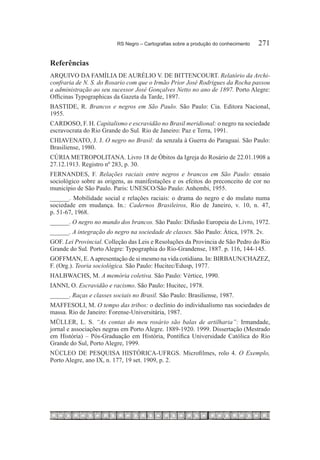 RS Negro – Cartografias sobre a produção do conhecimento	   271

Referências
ARQUIVO DA FAMÍLIA DE AURÉLIO V. DE BITTENCOURT. Relatório da Archi-
confraria de N. S. do Rosario com que o Irmão Prior José Rodrigues da Rocha passou
a administração ao seu sucessor José Gonçalves Netto no ano de 1897. Porto Alegre:
Officinas Typographicas da Gazeta da Tarde, 1897.
BASTIDE, R. Brancos e negros em São Paulo. São Paulo: Cia. Editora Nacional,
1955.
CARDOSO, F. H. Capitalismo e escravidão no Brasil meridional: o negro na sociedade
escravocrata do Rio Grande do Sul. Rio de Janeiro: Paz e Terra, 1991.
CHIAVENATO, J. J. O negro no Brasil: da senzala à Guerra do Paraguai. São Paulo:
Brasiliense, 1980.
CÚRIA METROPOLITANA. Livro 18 de Óbitos da Igreja do Rosário de 22.01.1908 a
27.12.1913. Registro nº 283, p. 30.
FERNANDES, F. Relações raciais entre negros e brancos em São Paulo: ensaio
sociológico sobre as origens, as manifestações e os efeitos do preconceito de cor no
município de São Paulo. Paris: UNESCO/São Paulo: Anhembi, 1955.
______. Mobilidade social e relações raciais: o drama do negro e do mulato numa
sociedade em mudança. In.: Cadernos Brasileiros, Rio de Janeiro, v. 10, n. 47,
p. 51-67, 1968.
______. O negro no mundo dos brancos. São Paulo: Difusão Europeia do Livro, 1972.
______. A integração do negro na sociedade de classes. São Paulo: Ática, 1978. 2v.
GOF. Lei Provincial. Colleção das Leis e Resoluções da Província de São Pedro do Rio
Grande do Sul. Porto Alegre: Typographia do Rio-Grandense, 1887. p. 116, 144-145.
GOFFMAN, E. A apresentação de si mesmo na vida cotidiana. In: BIRBAUN/CHAZEZ,
F. (Org.). Teoria sociológica. São Paulo: Hucitec/Edusp, 1977.
HALBWACHS, M. A memória coletiva. São Paulo: Vértice, 1990.
IANNI, O. Escravidão e racismo. São Paulo: Hucitec, 1978.
______. Raças e classes sociais no Brasil. São Paulo: Brasiliense, 1987.
MAFFESOLI, M. O tempo das tribos: o declínio do individualismo nas sociedades de
massa. Rio de Janeiro: Forense-Universitária, 1987.
MÜLLER, L. S. “As contas do meu rosário são balas de artilharia”: Irmandade,
jornal e associações negras em Porto Alegre. 1889-1920. 1999. Dissertação (Mestrado
em História) – Pós-Graduação em História, Pontífica Universidade Católica do Rio
Grande do Sul, Porto Alegre, 1999.
NÚCLEO DE PESQUISA HISTÓRICA-UFRGS. Microfilmes, rolo 4. O Exemplo,
Porto Alegre, ano IX, n. 177, 19 set. 1909, p. 2.
 