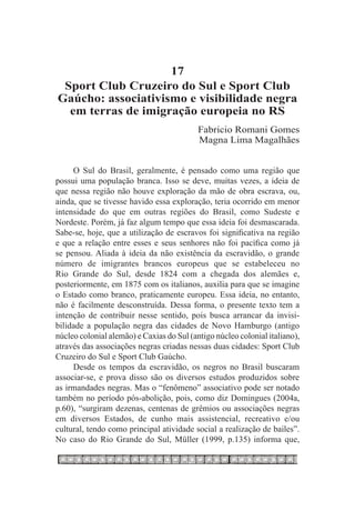 17
 Sport Club Cruzeiro do Sul e Sport Club
Gaúcho: associativismo e visibilidade negra
  em terras de imigração europeia no RS
                                           Fabricio Romani Gomes
                                           Magna Lima Magalhães


     O Sul do Brasil, geralmente, é pensado como uma região que
possui uma população branca. Isso se deve, muitas vezes, a ideia de
que nessa região não houve exploração da mão de obra escrava, ou,
ainda, que se tivesse havido essa exploração, teria ocorrido em menor
intensidade do que em outras regiões do Brasil, como Sudeste e
Nordeste. Porém, já faz algum tempo que essa ideia foi desmascarada.
Sabe-se, hoje, que a utilização de escravos foi significativa na região
e que a relação entre esses e seus senhores não foi pacífica como já
se pensou. Aliada à ideia da não existência da escravidão, o grande
número de imigrantes brancos europeus que se estabeleceu no
Rio Grande do Sul, desde 1824 com a chegada dos alemães e,
posteriormente, em 1875 com os italianos, auxilia para que se imagine
o Estado como branco, praticamente europeu. Essa ideia, no entanto,
não é facilmente desconstruída. Dessa forma, o presente texto tem a
intenção de contribuir nesse sentido, pois busca arrancar da invisi-
bilidade a população negra das cidades de Novo Hamburgo (antigo
núcleo colonial alemão) e Caxias do Sul (antigo núcleo colonial italiano),
através das associações negras criadas nessas duas cidades: Sport Club
Cruzeiro do Sul e Sport Club Gaúcho.
     Desde os tempos da escravidão, os negros no Brasil buscaram
associar-se, e prova disso são os diversos estudos produzidos sobre
as irmandades negras. Mas o “fenômeno” associativo pode ser notado
também no período pós-abolição, pois, como diz Domingues (2004a,
p.60), “surgiram dezenas, centenas de grêmios ou associações negras
em diversos Estados, de cunho mais assistencial, recreativo e/ou
cultural, tendo como principal atividade social a realização de bailes”.
No caso do Rio Grande do Sul, Müller (1999, p.135) informa que,
 