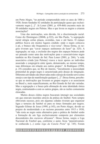 RS Negro – Cartografias sobre a produção do conhecimento	   273

em Porto Alegre, “no período compreendido entre os anos de 1886 e
1920, foram fundadas 62 entidades de participação quase que exclusi-
vamente negra [...]”. Já Loner (2001, p. 459-460) encontra mais de
50 entidades negras em Pelotas. Mas o que levou os negros a criarem
associações?
     Uma das motivações, sem dúvida, foi a discriminação racial.
Como diz Domingues (2004b, p.322), em São Paulo, “a segregação
racial atingia certas praças, avenidas, ruas e até bares. O espaço
público ficava em muitos lugares cindido: onde o negro colocava
o pé, o branco não frequentava e vice-versa”. Dessa forma, os ne-
gros tiveram que “cavar espaços autônomos de lazer” (p. 325). A
segregação, ou seja, a exclusão dos negros dos espaços brancos pode
ser pensada como uma das motivações para o associativismo negro
também no Rio Grande do Sul. Para Loner (2001, p. 266), “a rede
associativa criada [em Pelotas] visava a tecer apoios ao indivíduo
associado e congregá-lo entre iguais, demarcando, ao mesmo tempo,
suas diferenças em relação aos outros grupos”. Já Rodrigues (1984,
p. 25) considera que, no Rio de Janeiro, “inicialmente a necessidade
primordial do grupo negro é caracterizada pelo desejo de integração.
Diferentes atividades são observadas onde o desejo de reunião serve como
ensejo a um tipo de manifestação qualquer [...]”. Dessa forma, percebe-
se que as motivações que levaram os grupos negros a se associarem
no Brasil e, mais especificamente, no Rio Grande do Sul são variadas.
Mas a segregação e a busca pela afirmação de uma identidade étnica
negra, contrastando-a com os outros grupos, são as razões comumente
elencadas.
     Muitos desses clubes negros buscaram interagir nas sociedades
em que estavam inseridos através da prática do futebol. Nem sempre
obtiveram sucesso, pois em algumas cidades tiveram que organizar
ligas e torneios de futebol só para os times formados por negros.
Segundo Gilmar de Jesus (1999, p.145), em Porto Alegre, devido ao
projeto de modernidade e ao racismo presentes entre 1915 e 1930,
“não resta ao negro outra alternativa para a prática do futebol senão
a formação de um liga exclusivamente composta por elementos
descendentes dos escravos africanos”. Dessa forma, surgiu a Liga
Nacional de Futebol que, conforme o autor, ficou “pejorativamen-
te conhecida (...) como Liga da Canela Preta” (p. 145). Foram
 