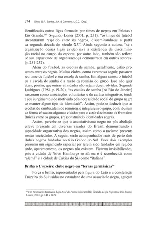 274	   Silva, G.F.; Santos, J.A. & Carneiro, L.C.C. (Org.)



identificadas outras ligas formadas por times de negros em Pelotas e
Rio Grande.168  Segundo Loner (2001, p. 251), “os times de futebol
encontraram respaldo entre os negros, disseminando-se a partir
da segunda década do século XX”. Ainda segundo a autora, “se a
organização dessas ligas evidenciava a existência da discrimina-
ção racial no campo do esporte, por outro lado, também são reflexo
de sua capacidade de organização já demonstrada em outros setores”
(p. 251-252).
      Além do futebol, as escolas de samba, geralmente, estão pre-
sentes entre os negros. Muitos clubes, como veremos a seguir, possuem
seu time de futebol e sua escola de samba. Em alguns casos, o futebol
ou a escola de samba é a razão da reunião do grupo. Isso não quer
dizer, porém, que outras atividades não sejam desenvolvidas. Segundo
Rodrigues (1984, p.19-20), “as escolas de samba [no Rio de Janeiro]
nasceram como associações voluntárias e de caráter integrativo, tendo
o seu surgimento sido motivado pela necessidade social do grupo negro
de manter algum tipo de identidade”. Assim, pode-se deduzir que as
escolas de samba, além de reunirem e integrarem o grupo, contribuíram
de forma eficaz em algumas cidades para o estabelecimento de fronteiras
étnicas entre os grupos, (re)construindo identidades negras.
      Assim, percebe-se que o associativismo negro no pós-abolição
esteve presente em diversas cidades do Brasil, demonstrando a
capacidade organizativa dos negros, assim como o racismo presente
nessas sociedades. A seguir, serão acompanhados mais de perto dois
clubes negros fundados no Rio Grande do Sul. Estes dois exemplos
possuem um significado especial por terem sido fundados em regiões
onde, aparentemente, os negros não existem. Ficaram invisibilizados,
pois a cidade de Novo Hamburgo se afirma e é reconhecida como
“alemã” e a cidade de Caxias do Sul como “italiana”.

Brilha o Cruzeiro: clube negro em “terras germânicas”
    Força e brilho, representados pela figura do Leão e a constelação
Cruzeiro do Sul unidos no estandarte de uma associação negra, aguçam


  	Em Pelotas foi fundada a Liga José do Patrocínio e em Rio Grande a Liga Esportiva Rio Branco
168

(Loner, 2001, p. 141 e 142).
 