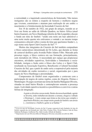 RS Negro – Cartografias sobre a produção do conhecimento	    275

a curiosidade e a inquietude características do historiador. Não menos
instigantes são os relatos a respeito de homens e mulheres negras
que viveram, construíram e atuaram para realização de um sonho: o
nascimento e o fortalecimento da Sociedade Cruzeiro do Sul.
      Em 18 de outubro de 1922, um grupo de amigos, reunido ao ar
livre em frente ao salão de Alfredo Quadros, no bairro África (atual
bairro Guarani), em Novo Hamburgo (distrito de São Leopoldo), discute
e funda um time de futebol: “sendo esta noite um luar admirável e
uma noite muito quente nós estávamos a vontade e ao mesmo tempo
começamos a discutir sobre o nome do time que queríamos fundar (...),
cujo nome seria Sport Club Cruzeiro do Sul”.169 
      Muitos dos integrantes do Cruzeiro do Sul também compunham
o bloco carnavalesco denominado de Os Leões, que durante as festas
de carnaval desfilava pela Avenida Pedro Adams Filho. Marcado pela
presença negra, o bloco contava em sua formação, principalmente,
com moradores do África. A necessidade por espaço que propiciasse
encontros, atividades esportivas, festividades e fomentasse a socia-
bilidade, instigou a fusão entre o bloco dos Leões e o Sport Club,
resultando na Associação Esportiva, Beneficente e Cultural Sociedade
Cruzeiro do Sul, que a partir de então seria a responsável pela maioria
das atividades de cunho recreativo e social, organizadas por e para
negros de Novo Hamburgo e proximidades.
      Campeonatos de futebol eram organizados e contavam com a
participação de negros de outras regiões, como de Alegrete, Pelotas e
Montenegro. Os jogos ocorriam nas terras da família Malaquias Oliveira,
situadas no atual bairro Rincão e contemplavam somente a presença
negra. A atividade esportiva incentiva e possibilitava o convívio e outras
formas de integração.
             A gente se divertia a nossa moda. Dentro da nossa humildade, agente
             se divertia, todos trabalhavam durante a semana, chegava o sábado
             e Domingo [...] num campo aqui (trata-se das terras que compõe o
             atual bairro Rincão), um campo muito grande de futebol e um arroio
             [...] terminava o futebol a gente ia se banhar.170 

169
    	Livro de atas da Sociedade Cruzeiro do Sul. O grupo responsável pela fundação do time de
futebol, segundo ata, era formado por: João Teles, Casiano Teles, Álvaro Pacheco, João de Deus,
Valdemar Rodrigues, Guilherme Paz, Adão Lozada, Alfredo de Quadros.
170
    	Depoimento de Luis Oliveira (filho de Malaquias Oliveira) concedido em abril de 2004.
 
