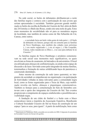 276	    Silva, G.F.; Santos, J.A. & Carneiro, L.C.C. (Org.)



     Na sede social, os bailes de debutantes abrilhantavam a noite
das famílias negras e contava com a participação de suas jovens que
seriam apresentadas à sociedade. Também geravam grande mobili-
zação os bailes da escolha da Rainha da Cruzeiro do Sul; além do Baile
das 24 Estrelas e o Baile das Rosas, sendo este uma noite de gala. Estes
eram momentos de sociabilidade não só para os moradores negros
da localidade, mas também de outras como de São Sebastião do Caí,
Canoas, entre outros.
             ... a sociedade fazia um baile vinha gente de toda parte (...) O baile
             de debutante era famoso, porque não era somente para as famílias
             de Novo Hamburgo, mas também das cidades mais próximas
             (...) era muito organizado (...) era só negra (...) São Leopoldo,
             Canoas, todos mandavam os filhos (...) no caso para debutar lá no
             Cruzeiro.171 
      As famílias negras de Novo Hamburgo e arredores comemora-
vam na sede social seus momentos mais significativos, os quais
envolviam as festas de casamento, de batizados e de aniversários. O local
era utilizado para almoços de confraternização, ou ainda como espaço de
discussão e de lazer. Servindo como polo integrador de muitas famílias,
testemunhou a formação de outras solidificando laços de parentesco e
construindo identidades.
      Antes mesmo da construção da sede (anos quarenta), os inte-
grantes da sociedade se empenhavam na organização e na participação
de festividades voltadas às datas relevantes para a comunidade negra
local, como as festas organizadas para o Treze de Maio, cuja mobili-
zação revertia em bailes, almoços e piqueniques comemorativos.
Também os festejos para a comemoração do Sete de Setembro con-
tavam com o apoio dos integrantes da Cruzeiro do Sul. Tais eventos
propiciavam o rompimento de espaços estabelecidos e possibilitavam a
visibilidade negra.
      A fundação de um clube de futebol e a fusão com o bloco
carnavalesco inicia a trajetória da Associação Esportiva, Beneficente
e Cultural Sociedade Cruzeiro do Sul na busca da construção de um
espaço “para os seus, para iguais”. A partir da mobilização, bem como

  	Depoimento de Waldomiro Mello concedido em novembro de 2004. O depoente foi presidente
171

da Sociedade Cruzeiro do Sul por três gestões.
 