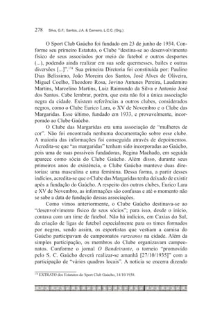 278	        Silva, G.F.; Santos, J.A. & Carneiro, L.C.C. (Org.)



       O Sport Club Gaúcho foi fundado em 23 de junho de 1934. Con-
forme seu primeiro Estatuto, o Clube “destina-se ao desenvolvimento
físico de seus associados por meio do futebol e outros desportes
(...), podendo ainda realizar em sua sede quermesses, bailes e outras
diversões [...]”.174  Sua primeira Diretoria foi constituída por: Paulino
Dias Belíssimo, João Moreira dos Santos, José Alves de Oliveira,
Miguel Coelho, Theodoro Rosa, Jovino Antunes Pereira, Laudemiro
Martins, Marcelino Martins, Luiz Raimundo da Silva e Antonio José
dos Santos. Cabe lembrar, porém, que esta não foi a única associação
negra da cidade. Existem referências a outros clubes, considerados
negros, como o Clube Eurico Lara, o XV de Novembro e o Clube das
Margaridas. Esse último, fundado em 1933, e provavelmente, incor-
porado ao Clube Gaúcho.
       O Clube das Margaridas era uma associação de “mulheres de
cor”. Não foi encontrada nenhuma documentação sobre esse clube.
A maioria das informações foi conseguida através de depoimentos.
Acredita-se que “as margaridas” tenham sido incorporadas ao Gaúcho,
pois uma de suas possíveis fundadoras, Regina Machado, em seguida
aparece como sócia do Clube Gaúcho. Além disso, durante seus
primeiros anos de existência, o Clube Gaúcho manteve duas dire-
torias: uma masculina e uma feminina. Dessa forma, a partir desses
indícios, acredita-se que o Clube das Margaridas tenha deixado de existir
após a fundação do Gaúcho. A respeito dos outros clubes, Eurico Lara
e XV de Novembro, as informações são confusas e até o momento não
se sabe a data de fundação dessas associações.
       Como vimos anteriormente, o Clube Gaúcho destinava-se ao
“desenvolvimento físico de seus sócios”; para isso, desde o início,
contava com um time de futebol. Não há indícios, em Caxias do Sul,
da criação de ligas de futebol especialmente para os times formados
por negros, sendo assim, os esportistas que vestiam a camisa do
Gaúcho participavam de campeonatos varzeanos na cidade. Além da
simples participação, os membros do Clube organizavam campeo-
natos. Conforme o jornal O Bandeirante, o torneio “promovido
pelo S. C. Gaúcho deverá realizar-se amanhã [27/10/1935]” com a
participação de “vários quadros locais”. A notícia se encerra dizendo

174
      	EXTRATO dos Estatutos do Sport Club Gaúcho, 14/10/1938.
 
