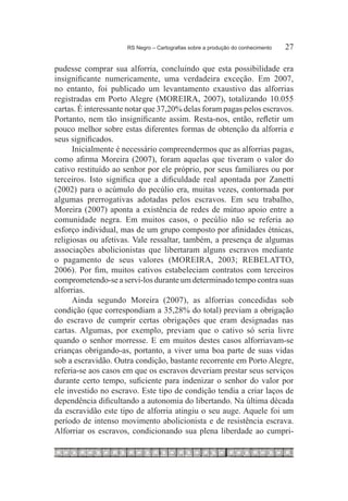 RS Negro – Cartografias sobre a produção do conhecimento	   27

pudesse comprar sua alforria, concluindo que esta possibilidade era
insignificante numericamente, uma verdadeira exceção. Em 2007,
no entanto, foi publicado um levantamento exaustivo das alforrias
registradas em Porto Alegre (MOREIRA, 2007), totalizando 10.055
cartas. É interessante notar que 37,20% delas foram pagas pelos escravos.
Portanto, nem tão insignificante assim. Resta-nos, então, refletir um
pouco melhor sobre estas diferentes formas de obtenção da alforria e
seus significados.
      Inicialmente é necessário compreendermos que as alforrias pagas,
como afirma Moreira (2007), foram aquelas que tiveram o valor do
cativo restituído ao senhor por ele próprio, por seus familiares ou por
terceiros. Isto significa que a dificuldade real apontada por Zanetti
(2002) para o acúmulo do pecúlio era, muitas vezes, contornada por
algumas prerrogativas adotadas pelos escravos. Em seu trabalho,
Moreira (2007) aponta a existência de redes de mútuo apoio entre a
comunidade negra. Em muitos casos, o pecúlio não se referia ao
esforço individual, mas de um grupo composto por afinidades étnicas,
religiosas ou afetivas. Vale ressaltar, também, a presença de algumas
associações abolicionistas que libertaram alguns escravos mediante
o pagamento de seus valores (MOREIRA, 2003; REBELATTO,
2006). Por fim, muitos cativos estabeleciam contratos com terceiros
comprometendo-se a servi-los durante um determinado tempo contra suas
alforrias.
      Ainda segundo Moreira (2007), as alforrias concedidas sob
condição (que correspondiam a 35,28% do total) previam a obrigação
do escravo de cumprir certas obrigações que eram designadas nas
cartas. Algumas, por exemplo, previam que o cativo só seria livre
quando o senhor morresse. E em muitos destes casos alforriavam-se
crianças obrigando-as, portanto, a viver uma boa parte de suas vidas
sob a escravidão. Outra condição, bastante recorrente em Porto Alegre,
referia-se aos casos em que os escravos deveriam prestar seus serviços
durante certo tempo, suficiente para indenizar o senhor do valor por
ele investido no escravo. Este tipo de condição tendia a criar laços de
dependência dificultando a autonomia do libertando. Na última década
da escravidão este tipo de alforria atingiu o seu auge. Aquele foi um
período de intenso movimento abolicionista e de resistência escrava.
Alforriar os escravos, condicionando sua plena liberdade ao cumpri-
 