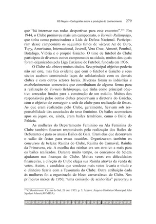 RS Negro – Cartografias sobre a produção do conhecimento	   279

que “há interesse nas rodas desportivas para esse encontro”.175  Em
1944, o Clube promoveu mais um campeonato, o Torneio Relâmpago,
que tinha como patrocinadora a Lida de Defesa Nacional. Participa-
ram desse campeonato os seguintes times de várzea: Az de Ouro,
Tupy, Americano, Internacional, Juvenil, Vera Cruz, Aimoré, Pombal,
Botafogo, Vitória e o próprio Gaúcho. O time de futebol do Clube
participou de diversos outros campeonatos na cidade, muitos dos quais
foram organizados pela Liga Caxiense de Futebol, fundada em 1936.
      O Clube não obteve muitos títulos. Seu principal objetivo poderia
não ser este, mas fica evidente que com o futebol o Gaúcho e seus
sócios acabam construindo laços de solidariedade com os demais
clubes e com outros setores locais. Diversas foram as indústrias e
estabelecimentos comerciais que contribuíram de alguma forma para
a realização do Torneio Relâmpago, que tinha como principal obje-
tivo arrecadar fundos para a construção de um estádio. Muitos dos
responsáveis pelos outros clubes procuravam a diretoria do Gaúcho,
com o objetivo de conseguir a sede do clube para realização de festas.
As que eram realizadas pelo Clube, geralmente, ficavam sob res-
ponsabilidade das associadas do sexo feminino. Os bailes aconteciam
após os jogos, ou, ainda, eram bailes temáticos, como o Baile da
Pelúcia.
      As mulheres do Departamento Feminino ou Ala Feminina do
Clube também ficavam responsáveis pela realização dos Bailes de
Debutantes e para os anuais Bailes de Gala. Eram elas que decoravam
o salão de festas para essas ocasiões. Organizavam também os
concursos de beleza: Rainha do Clube, Rainha do Carnaval, Rainha
da Primavera, etc. A escolha das rainhas era um atrativo a mais para
os bailes realizados. Durante muito tempo, os concursos de beleza
ajudaram nas finanças do Clube. Muitas vezes em dificuldades
financeiras, a direção do Clube elegia sua Rainha através da venda de
votos. Assim, a candidata que vendesse mais votos levaria o título e
o dinheiro ficaria com a Tesouraria do Clube. Outra atribuição dada
às mulheres foi a organização do bloco carnavalesco do Clube. Nos
primeiros meses de 1950, “uma comissão de senhoritas” percorreu a

  O Bandeirante. Caxias do Sul, 26 out. 1935, p. 3. Acervo: Arquivo Histórico Municipal João
175	

Spadari Adami (AHMJSA).
 