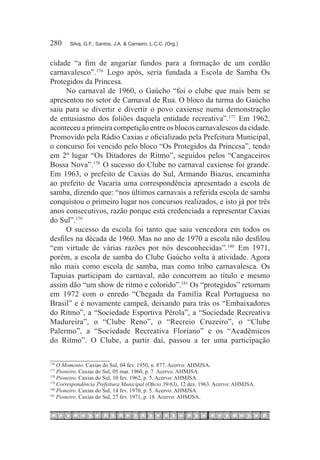 280	    Silva, G.F.; Santos, J.A. & Carneiro, L.C.C. (Org.)



cidade “a fim de angariar fundos para a formação de um cordão
carnavalesco”.176  Logo após, seria fundada a Escola de Samba Os
Protegidos da Princesa.
      No carnaval de 1960, o Gaúcho “foi o clube que mais bem se
apresentou no setor de Carnaval de Rua. O bloco da turma do Gaúcho
saiu para se divertir e divertir o povo caxiense numa demonstração
de entusiasmo dos foliões daquela entidade recreativa”.177  Em 1962,
aconteceu a primeira competição entre os blocos carnavalescos da cidade.
Promovido pela Rádio Caxias e oficializado pela Prefeitura Municipal,
o concurso foi vencido pelo bloco “Os Protegidos da Princesa”, tendo
em 2º lugar “Os Ditadores do Ritmo”, seguidos pelos “Cangaceiros
Bossa Nova”.178  O sucesso do Clube no carnaval caxiense foi grande.
Em 1963, o prefeito de Caxias do Sul, Armando Biazus, encaminha
ao prefeito de Vacaria uma correspondência apresentado a escola de
samba, dizendo que: “nos últimos carnavais a referida escola de samba
conquistou o primeiro lugar nos concursos realizados, e isto já por três
anos consecutivos, razão porque está credenciada a representar Caxias
do Sul”.179 
      O sucesso da escola foi tanto que saiu vencedora em todos os
desfiles na década de 1960. Mas no ano de 1970 a escola não desfilou
“em virtude de várias razões por nós desconhecidas”.180  Em 1971,
porém, a escola de samba do Clube Gaúcho volta à atividade. Agora
não mais como escola de samba, mas como tribo carnavalesca. Os
Tapuias participam do carnaval, não concorrem ao título e mesmo
assim dão “um show de ritmo e colorido”.181 Os “protegidos” retornam
em 1972 com o enredo “Chegada da Família Real Portuguesa no
Brasil” e é novamente campeã, deixando para trás os “Embaixadores
do Ritmo”, a “Sociedade Esportiva Pérola”, a “Sociedade Recreativa
Madureira”, o “Clube Reno”, o “Recreio Cruzeiro”, o “Clube
Palermo”, a “Sociedade Recreativa Floriano” e os “Acadêmicos
do Ritmo”. O Clube, a partir daí, passou a ter uma participação

176
    	O Momento. Caxias do Sul, 04 fev. 1950, n. 877. Acervo: AHMJSA.
177
    	Pioneiro. Caxias do Sul, 05 mar. 1960, p. 7. Acervo. AHMJSA.
178
    	Pioneiro. Caxias do Sul, 10 fev. 1962, p. 5. Acervo: AHMJSA.
179
    	Correspondência Prefeitura Municipal (Oficio 39/63), 12 dez. 1963. Acervo: AHMJSA.
180
    	Pioneiro. Caxias do Sul, 14 fev. 1970, p. 5. Acervo: AHMJSA.
181
    	Pioneiro. Caxias do Sul, 27 fev. 1971, p. 18. Acervo: AHMJSA.
 