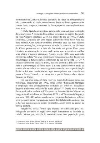 RS Negro – Cartografias sobre a produção do conhecimento	   281

inconstante no Carnaval de Rua caxiense, às vezes se apresentando e
não concorrendo ao título, ou então sem fazer nenhuma apresentação.
Isso se deve, em parte, à reserva de finanças para a construção de uma
nova sede.
      O Clube Gaúcho sempre teve a disposição uma sede para realização
de seus eventos. A primeira delas estava localizada no centro da cidade,
na Rua Pinheiro Machado, 2369. No início do ano de 1950, o Clube
se mudou. Construiu em uma região conhecida como Zona Tupy sua
nova morada. Com o passar do tempo e obtendo cada vez mais sucesso
em suas promoções, principalmente através do carnaval, os diretores
do Clube pensaram ser a hora de dar mais um passo. Esse passo
consistia na construção de uma sede maior que acomodasse melhor
seus sócios e demais visitantes. Assim, já em 1966, uma comissão
percorreu a cidade “no setor comerciário e industriário, a fim de obterem
colaborações e fundos para a construção de sua nova sede [...]”.182 A
situação financeira oscilava muito, mas era comum a falta de verbas.
Para a concretização da nova sede, o Clube contou com o apoio de
setores da sociedade caxiense e governamentais, mas a participação
decisiva foi dos casais sócios, que conseguiram um empréstimo
junto a Caixa Federal, e se tornaram, a partir daquela data, sócios
fiadores do Clube.
      Em sua nova sede, o Clube reservou lugar de destaque para a sua
biblioteca, inaugurada em 1962, tendo como “finalidade recreação
e ampliação dos conhecimentos culturais de todos os associados
daquela tradicional entidade de nossa cidade”.183  Nesse novo espaço
foram realizados também o Iº Encontro de Estudos Sócio Culturais de
Integração Afro-Italiana, na década de 1970, e a Iª Semana do Negro, já
nos anos 1980. Além disso, conforme as propostas da diretoria, utilizar-
se-ia o espaço para a realização de cursos de alfabetização, como os que
já haviam acontecido em outros momentos, assim como de cursos de
corte e costura.
      Percebe-se, dessa forma, que mesmo invisibilizado pela his-
toriografia caxiense, o negro teve papel importante na história da
cidade. Vimos que, através do associativismo, essa população parti-

182
      	Pioneiro, Caxias do Sul, 19 mar. 1966, p. 9. Acervo: AHMJSA.
183
      	Pioneiro, Caxias do Sul, 29 set. 1962, p. 20. Acervo: AHMJSA.
 
