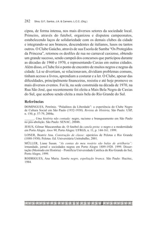 282	   Silva, G.F.; Santos, J.A. & Carneiro, L.C.C. (Org.)



cipou, de forma intensa, nos mais diversos setores da sociedade local.
Primeiro, através do futebol, organizou e disputou campeonatos,
estabelecendo laços de solidariedade com os demais clubes da cidade
e integrando-se aos brancos, descendentes de italianos, lusos ou tantos
outros. O Clube Gaúcho, através de sua Escola de Samba “Os Protegidos
da Princesa”, retomou os desfiles de rua no carnaval caxiense, obtendo
um grande sucesso, sendo campeã dos concursos que participou durante
as décadas de 1960 e 1970, e representando Caxias em outras cidades.
Além disso, o Clube foi o ponto de encontro de muitos negros e negras da
cidade. Lá se divertiam, se relacionavam, dividiam problemas comuns,
tinham acesso a livros, aprendiam a costurar e a ler. O Clube, apesar das
dificuldades, principalmente financeiras, resistiu e até hoje promove os
mais diversos eventos. Foi lá, na sede construída na década de 1970, na
Rua São José, que recentemente foi eleita a Mais Bela Negra de Caxias
do Sul, que acabou sendo eleita a mais bela do Rio Grande do Sul.
Referências
DOMINGUES, Petrônio. “Paladinos da Liberdade”: a experiência do Clube Negro
de Cultura Social em São Paulo (1932-1938). Revista de História, São Paulo: USP,
n. 150, p. 57-79, 2004a.
______. Uma história não contada: negro, racismo e branqueamento em São Paulo
no pós-abolição. São Paulo: SENAC, 2004b.
JESUS, Gilmar Mascarenhas de. O futebol da canela preta: o negro e a modernidade
em Porto Alegre. Anos 90, Porto Alegre: UFRGS, n. 11, p. 144-161. 1999.
LONER, Beatriz Ana. Construção de classe: operários de Pelotas e Rio Grande
(1888-1930). Pelotas: Ed. Universitária Unitrabalho, 2001.
MÜLLER, Liane Susan. “As contas do meu rosário são balas de artilharia”:
irmandade, jornal e sociedades negras em Porto Alegre 1889-1920. 1999. Disser-
tação (Mestrado em História) – Pontifícia Universidade Católica do Rio Grande do Sul,
Porto Alegre, 1999.
RODRIGUES, Ana Maria. Samba negro, espoliação branca. São Paulo: Hucitec,
1984.
 