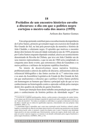 18
  Prelúdios de um encontro histórico envolto
   a discursos: o dia em que o político negro
    cortejou o mestre-sala dos mares (1959)
                                                       Arilson dos Santos Gomes

     Este artigo pretende contribuir para o reconhecimento da importância
de Carlos Santos, primeiro governador negro em exercício do Estado do
Rio Grande do Sul, na luta pela preservação da memória e história de
João Cândido, o almirante negro. O episódio que motivou o encontro
destes dois homens foi uma atividade realizada no ano de 1959, proposta
por Carlos Santos enquanto deputado estadual, alusiva ao acontecimento
denominado de Revolta da Chibata, que teve em João Cândido um de
seus maiores representantes, e que no ano de 1960 seria completado os
cinquenta anos deste evento, que estremeceu a Baía de Guanabara e os
meios políticos e militares da incipiente república brasileira.
     No intuito de desenvolvermos nossa narrativa histórica,
problematizando-a através da análise de discurso, utilizaremos além do
referencial bibliográfico e das fontes escritas de si,184 entrevistas orais
e os anais da Assembleia Legislativa do Estado do Rio Grande do Sul,
em que analisaremos o discurso que o político Carlos Santos proferiu
em homenagem ao homem que liderou a principal ação de que se teve
conhecimento na historiografia contra a opressão sofrida pelos marujos
dentro dos quadros da marinha de guerra brasileira.
     Temos por intenção fazer deste trabalho uma produção que colabore
para o conhecimento da história política da identidade negra185 no
184
    	A escrita de si engloba autobiografias, diários, cartões postais e documentos de caráter íntimo.
É um espaço que dá crescente destaque à guarda de registros privados e públicos que passam a ser
um “teatro da memória”. Em todos os exemplos os indivíduos e os grupos evidenciam a relevância
de dotar o mundo que os rodeia de significados especiais, relacionando com suas próprias vidas
(GOMES, 2004, p. 11).
185
    	A identidade negra é entendida, aqui, como uma construção social, histórica, cultural e plural.
Implica a construção do olhar de um grupo étnico/racial ou de sujeitos que pertencem a um mesmo
grupo étnico/racial, sobre si mesmos, a partir da relação com o outro. Construir uma identidade
negra positiva em uma sociedade que, historicamente, ensina aos negros, desde muito cedo, que
para ser aceito é preciso negar-se a si mesmo é um desafio enfrentado pelos negros brasileiros e
pelas negras brasileiras. (GOMES, 2003, p. 43).
 