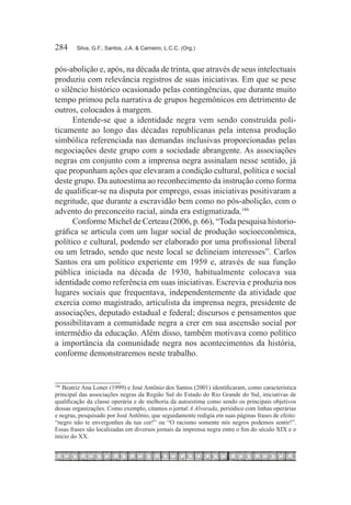 284	    Silva, G.F.; Santos, J.A. & Carneiro, L.C.C. (Org.)



pós-abolição e, após, na década de trinta, que através de seus intelectuais
produziu com relevância registros de suas iniciativas. Em que se pese
o silêncio histórico ocasionado pelas contingências, que durante muito
tempo primou pela narrativa de grupos hegemônicos em detrimento de
outros, colocados à margem.
      Entende-se que a identidade negra vem sendo construída poli-
ticamente ao longo das décadas republicanas pela intensa produção
simbólica referenciada nas demandas inclusivas proporcionadas pelas
negociações deste grupo com a sociedade abrangente. As associações
negras em conjunto com a imprensa negra assinalam nesse sentido, já
que propunham ações que elevaram a condição cultural, política e social
deste grupo. Da autoestima ao reconhecimento da instrução como forma
de qualificar-se na disputa por emprego, essas iniciativas positivaram a
negritude, que durante a escravidão bem como no pós-abolição, com o
advento do preconceito racial, ainda era estigmatizada.186
      Conforme Michel de Certeau (2006, p. 66), “Toda pesquisa historio-
gráfica se articula com um lugar social de produção socioeconômica,
político e cultural, podendo ser elaborado por uma profissional liberal
ou um letrado, sendo que neste local se delineiam interesses”. Carlos
Santos era um político experiente em 1959 e, através de sua função
pública iniciada na década de 1930, habitualmente colocava sua
identidade como referência em suas iniciativas. Escrevia e produzia nos
lugares sociais que frequentava, independentemente da atividade que
exercia como magistrado, articulista da imprensa negra, presidente de
associações, deputado estadual e federal; discursos e pensamentos que
possibilitavam a comunidade negra a crer em sua ascensão social por
intermédio da educação. Além disso, também motivava como político
a importância da comunidade negra nos acontecimentos da história,
conforme demonstraremos neste trabalho.


186
   Beatriz Ana Loner (1999) e José Antônio dos Santos (2001) identificaram, como característica
principal das associações negras da Região Sul do Estado do Rio Grande do Sul, iniciativas de
qualificação da classe operária e de melhoria da autoestima como sendo os principais objetivos
dessas organizações. Como exemplo, citamos o jornal A Alvorada, periódico com linhas operárias
e negras, pesquisado por José Antônio, que seguidamente redigia em suas páginas frases de efeito:
“negro não te envergonhes da tua cor!” ou “O racismo somente nós negros podemos sentir!”.
Essas frases são localizadas em diversos jornais da imprensa negra entre o fim do século XIX e o
início do XX.
 