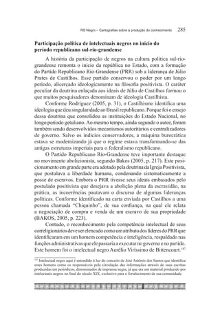 RS Negro – Cartografias sobre a produção do conhecimento	     285

Participação política de intelectuais negros no início do
período republicano sul-rio-grandense
      A história da participação de negros na cultura política sul-rio-
grandense remonta o início da república no Estado, com a formação
do Partido Republicano Rio-Grandense (PRR) sob a liderança de Júlio
Prates de Castilhos. Esse partido conservou o poder por um longo
período, alicerçado ideologicamente na filosofia positivista. O caráter
peculiar da doutrina enlaçada aos ideais de Júlio de Castilhos formou o
que muitos pesquisadores denominam de ideologia Castilhista.
      Conforme Rodríguez (2005, p. 31), o Castilhismo identifica uma
ideologia que deu singularidade ao Brasil republicano. Porque foi o ensejo
dessa doutrina que consolidou as instituições do Estado Nacional, no
longo período getuliano. Ao mesmo tempo, ainda segundo o autor, foram
também sendo desenvolvidos mecanismos autoritários e centralizadores
de governo. Salvo os indícios conservadores, a máquina burocrática
estava se modernizando já que o regime estava transformando-se das
antigas estruturas imperiais para o federalismo republicano.
      O Partido Republicano Rio-Grandense teve importante destaque
no movimento abolicionista, segundo Bakos (2005, p. 217). Este posi-
cionamento em grande parte era adotado pela doutrina da Igreja Positivista,
que postulava a liberdade humana, condenando sistematicamente a
posse de escravos. Embora o PRR tivesse seus ideais embasados pelo
postulado positivista que desejava a abolição plena da escravidão, na
prática, as incoerências pautavam o discurso de algumas lideranças
políticas. Conforme identificado na carta enviada por Castilhos a uma
pessoa chamada “Chiquinho”, de sua confiança, na qual ele relata
a negociação de compra e venda de um escravo de sua propriedade
(BAKOS, 2005, p. 223).
      Contudo, o reconhecimento pela competência intelectual de seus
correligionários deve ser elencado como um atributo dos líderes do PRR que
identificaram em um homem competência e inteligência, respaldado nas
funções administrativas que ele passaria a executar no governo e no partido.
Este homem foi o intelectual negro Aurélio Viríssimo de Bittencourt.187
187
   Intelectual negro aqui é entendido à luz do conceito de José Antônio dos Santos que identifica
estes homens como os responsáveis pela circulação das informações através de suas escritas
produzidas em periódicos, denominados de imprensa negra, já que era um material produzido por
intelectuais negros no final do século XIX, exclusivo para o fortalecimento de sua comunidade.
 
