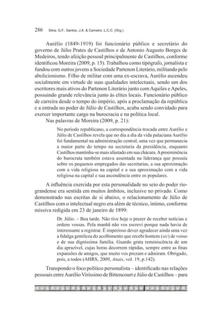 286	   Silva, G.F.; Santos, J.A. & Carneiro, L.C.C. (Org.)



      Aurélio (1849-1919) foi funcionário público e secretário do
governo de Júlio Prates de Castilhos e de Antonio Augusto Borges de
Medeiros, tendo afeição pessoal principalmente de Castilhos, conforme
identificou Moreira (2009, p. 15). Trabalhou como tipógrafo, jornalista e
fundou com outros jovens a Sociedade Partenon Literário, militando pelo
abolicionismo. Filho de militar com uma ex-escrava, Aurélio ascendeu
socialmente em virtude de suas qualidades intelectuais, sendo um dos
escritores mais ativos do Partenon Literário junto com Aquiles e Apeles,
possuindo grande relevância junto às elites locais. Funcionário público
de carreira desde o tempo do império, após a proclamação da república
e a entrada no poder de Júlio de Castilhos, acaba sendo convidado para
exercer importante cargo na burocracia e na política local.
      Nas palavras de Moreira (2009, p. 21):
            No período republicano, a correspondência trocada entre Aurélio e
            Júlio de Castilhos revela que no dia a dia da vida palaciana Aurélio
            foi fundamental na administração central, uma vez que permanecia
            a maior parte do tempo na secretaria da presidência, enquanto
            Castilhos mantinha-se mais afastado em sua chácara. A proeminência
            do burocrata também estava assentada na liderança que possuía
            sobre os pequenos empregados das secretarias, a sua aproximação
            com a vida religiosa na capital e a sua aproximação com a vida
            religiosa na capital e sua ascendência entre os populares.
     A influência exercida por esta personalidade no seio do poder rio-
grandense era sentida em muitos âmbitos, inclusive no privado. Como
demonstrado nas escritas de si abaixo, o relacionamento de Júlio de
Castilhos com o intelectual negro era além de técnico, íntimo, conforme
missiva redigida em 23 de janeiro de 1899:
            Dr. Júlio. – Boa tarde. Não tive hoje o prazer de receber notícias e
            ordens vossas. Pela manhã não vos escrevi porque nada havia de
            interessante a registrar. É imperioso dever agradecer ainda uma vez
            a fidalga gentileza do acolhimento que recebi hontem (sic) de vosso
            e de sua digníssima família. Guardo grata reminiscência de um
            dia aprazível, cujas horas decorrem rápidas, sempre entre as finas
            expansões de amigos, que muito vos prezam e admiram. Obrigado,
            pois, a todos (AHRS, 2009, Anais, vol. 19, p.142).
     Transpondo o foco político personalista – identificado nas relações
pessoais entre Aurélio Viríssimo de Bittencourt e Júlio de Castilhos – para
 