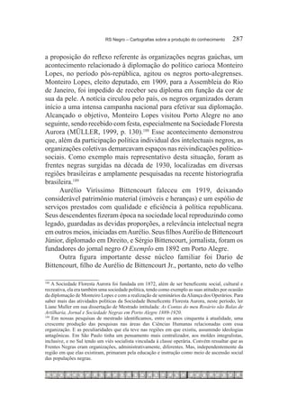 RS Negro – Cartografias sobre a produção do conhecimento	      287

a proposição do reflexo referente às organizações negras gaúchas, um
acontecimento relacionado à diplomação do político carioca Monteiro
Lopes, no período pós-república, agitou os negros porto-alegrenses.
Monteiro Lopes, eleito deputado, em 1909, para a Assembleia do Rio
de Janeiro, foi impedido de receber seu diploma em função da cor de
sua da pele. A notícia circulou pelo país, os negros organizados deram
início a uma intensa campanha nacional para efetivar sua diplomação.
Alcançado o objetivo, Monteiro Lopes visitou Porto Alegre no ano
seguinte, sendo recebido com festa, especialmente na Sociedade Floresta
Aurora (MÜLLER, 1999, p. 130).188 Esse acontecimento demonstrou
que, além da participação política individual dos intelectuais negros, as
organizações coletivas demarcavam espaços nas reivindicações político-
sociais. Como exemplo mais representativo desta situação, foram as
frentes negras surgidas na década de 1930, localizadas em diversas
regiões brasileiras e amplamente pesquisadas na recente historiografia
brasileira.189
      Aurélio Viríssimo Bittencourt faleceu em 1919, deixando
considerável patrimônio material (imóveis e heranças) e um espólio de
serviços prestados com qualidade e eficiência à política republicana.
Seus descendentes fizeram época na sociedade local reproduzindo como
legado, guardadas as devidas proporções, a relevância intelectual negra
em outros meios, iniciadas em Aurélio. Seus filhos Aurélio de Bittencourt
Júnior, diplomado em Direito, e Sérgio Bittencourt, jornalista, foram os
fundadores do jornal negro O Exemplo em 1892 em Porto Alegre.
      Outra figura importante desse núcleo familiar foi Dario de
Bittencourt, filho de Aurélio de Bittencourt Jr., portanto, neto do velho

188
    A Sociedade Floresta Aurora foi fundada em 1872, além de ser beneficente social, cultural e
recreativa, ela era também uma sociedade política, tendo como exemplo as suas atitudes por ocasião
da diplomação de Monteiro Lopes e com a realização de seminários da Aliança dos Operários. Para
saber mais das atividades políticas da Sociedade Beneficente Floresta Aurora, neste período, ler
Liane Muller em sua dissertação de Mestrado intitulada: As Contas do meu Rosário são Balas de
Artilharia, Jornal e Sociedade Negras em Porto Alegre 1889-1920.
189
    Em nossas pesquisas de mestrado identificamos, entre os anos cinquenta à atualidade, uma
crescente produção das pesquisas nas áreas das Ciências Humanas relacionadas com essa
organização. E as peculiaridades que ela teve nas regiões em que existiu, assumindo ideologias
antagônicas. Em São Paulo tinha um pensamento mais centralizador, aos moldes integralistas,
inclusive, e no Sul tendo um viés socialista vinculada à classe operária. Convém ressaltar que as
Frentes Negras eram organizações, administrativamente, diferentes. Mas, independentemente da
região em que elas existiram, primaram pela educação e instrução como meio de ascensão social
das populações negras.
 