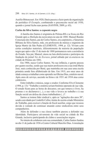 288	   Silva, G.F.; Santos, J.A. & Carneiro, L.C.C. (Org.)



Aurélio Bittencourt. Em 1920, Dario passou a fazer parte da organização
do periódico O Exemplo, combatendo o preconceito racial até 1930,
quando o jornal fecha suas portas (SANTOS, 2009, p. 65).

Carlos da Silva Santos: o expoente negro
     A família dos Santos é originária de Pelotas-RS e se fixou em Rio
Grande após a Abolição da escravatura no ano de 1888. Manoel Ramão
Conceição dos Santos, pai de Carlos Santos, era carpinteiro, e Saturnina
Bibiana da Silva Santos, mãe, era professora de música e organista da
Igreja Matriz de São Pedro (CLEMENTE, 1994, p. 12). Viviam com
certas condições materiais, diferentemente da maioria da população
negra que após o dia 13 de maio de 1888 permaneceu sem a assistência
do Estado. Seu pai, Manoel, atuou na luta abolicionista e participou da
fundação do jornal Voz do Escravo, jornal editado por ex-escravos na
cidade de Pelotas em 1881.
     Em 1904, nasce Carlos Santos. Na sua infância, o garoto passou
por quatro escolas, sendo que sua maior professora era a sua irmã Maria
José, mais conhecida por Bené, que mantinha em sua casa uma escola
primária aonde fora alfabetizado de fato. Em 1915, aos onze anos de
idade começa a trabalhar como aprendiz na Oficina Dias, estaleiro naval.
Após anos de serviço, ascende na firma e de 1931 até 1934 atua como
caldeireiro.
     Entre trabalho e música, surge o orador. Conforme Elvo Clemente
(1994, p. 13): “Trabalho e oratória seriam binômio operante de sua vida.
O estudo ficara para as horas de descanso, em que tomava o livro, lia
poemas e os declamava (...), a sua vida o levava ao trabalho e à sua
função social em defesa da classe trabalhadora (...)”.
     Santos se tornou líder sindical e, após as “agitações dos anos 30”,
sendo convidado por Lindolfo Collor, titular do recém-criado Ministério
do Trabalho, para exercer a função de fiscal auxiliar, cargo que recusou
devido à vontade de continuar atuando como sindicalista entre seus
companheiros.
     Além de defender a sua classe também passou a defender sua
identidade. Participava ativamente da vida social na cidade de Rio
Grande, inclusive participando de clubes e associações negras.
     No intuito de colaborar com sua comunidade, Carlos Santos fundou
no dia 11 de junho de 1936 o Centro Cultural Marcilio Dias. A instalação
 