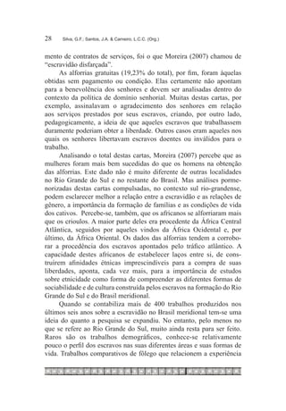 28	   Silva, G.F.; Santos, J.A. & Carneiro, L.C.C. (Org.)



mento de contratos de serviços, foi o que Moreira (2007) chamou de
“escravidão disfarçada”.
      As alforrias gratuitas (19,23% do total), por fim, foram àquelas
obtidas sem pagamento ou condição. Elas certamente não apontam
para a benevolência dos senhores e devem ser analisadas dentro do
contexto da política de domínio senhorial. Muitas destas cartas, por
exemplo, assinalavam o agradecimento dos senhores em relação
aos serviços prestados por seus escravos, criando, por outro lado,
pedagogicamente, a ideia de que aqueles escravos que trabalhassem
duramente poderiam obter a liberdade. Outros casos eram aqueles nos
quais os senhores libertavam escravos doentes ou inválidos para o
trabalho.
      Analisando o total destas cartas, Moreira (2007) percebe que as
mulheres foram mais bem sucedidas do que os homens na obtenção
das alforrias. Este dado não é muito diferente de outras localidades
no Rio Grande do Sul e no restante do Brasil. Mas análises porme-
norizadas destas cartas compulsadas, no contexto sul rio-grandense,
podem esclarecer melhor a relação entre a escravidão e as relações de
gênero, a importância da formação de famílias e as condições de vida
dos cativos. Percebe-se, também, que os africanos se alforriaram mais
que os crioulos. A maior parte deles era procedente da África Central
Atlântica, seguidos por aqueles vindos da África Ocidental e, por
último, da África Oriental. Os dados das alforrias tendem a corrobo-
rar a procedência dos escravos apontados pelo tráfico atlântico. A
capacidade destes africanos de estabelecer laços entre si, de cons-
truírem afinidades étnicas imprescindíveis para a compra de suas
liberdades, aponta, cada vez mais, para a importância de estudos
sobre etnicidade como forma de compreender as diferentes formas de
sociabilidade e de cultura construída pelos escravos na formação do Rio
Grande do Sul e do Brasil meridional.
      Quando se contabiliza mais de 400 trabalhos produzidos nos
últimos seis anos sobre a escravidão no Brasil meridional tem-se uma
ideia do quanto a pesquisa se expandiu. No entanto, pelo menos no
que se refere ao Rio Grande do Sul, muito ainda resta para ser feito.
Raros são os trabalhos demográficos, conhece-se relativamente
pouco o perfil dos escravos nas suas diferentes áreas e suas formas de
vida. Trabalhos comparativos de fôlego que relacionem a experiência
 