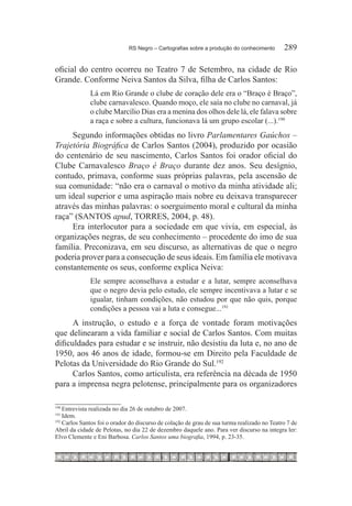 RS Negro – Cartografias sobre a produção do conhecimento	      289

oficial do centro ocorreu no Teatro 7 de Setembro, na cidade de Rio
Grande. Conforme Neiva Santos da Silva, filha de Carlos Santos:
              Lá em Rio Grande o clube de coração dele era o “Braço é Braço”,
              clube carnavalesco. Quando moço, ele saía no clube no carnaval, já
              o clube Marcílio Dias era a menina dos olhos dele lá, ele falava sobre
              a raça e sobre a cultura, funcionava lá um grupo escolar (...).190
     Segundo informações obtidas no livro Parlamentares Gaúchos –
Trajetória Biográfica de Carlos Santos (2004), produzido por ocasião
do centenário de seu nascimento, Carlos Santos foi orador oficial do
Clube Carnavalesco Braço é Braço durante dez anos. Seu desígnio,
contudo, primava, conforme suas próprias palavras, pela ascensão de
sua comunidade: “não era o carnaval o motivo da minha atividade ali;
um ideal superior e uma aspiração mais nobre eu deixava transparecer
através das minhas palavras: o soerguimento moral e cultural da minha
raça” (SANTOS apud, TORRES, 2004, p. 48).
     Era interlocutor para a sociedade em que vivia, em especial, às
organizações negras, de seu conhecimento – procedente do imo de sua
família. Preconizava, em seu discurso, as alternativas de que o negro
poderia prover para a consecução de seus ideais. Em família ele motivava
constantemente os seus, conforme explica Neiva:
              Ele sempre aconselhava a estudar e a lutar, sempre aconselhava
              que o negro devia pelo estudo, ele sempre incentivava a lutar e se
              igualar, tinham condições, não estudou por que não quis, porque
              condições a pessoa vai a luta e consegue...191
      A instrução, o estudo e a força de vontade foram motivações
que delinearam a vida familiar e social de Carlos Santos. Com muitas
dificuldades para estudar e se instruir, não desistiu da luta e, no ano de
1950, aos 46 anos de idade, formou-se em Direito pela Faculdade de
Pelotas da Universidade do Rio Grande do Sul.192
      Carlos Santos, como articulista, era referência na década de 1950
para a imprensa negra pelotense, principalmente para os organizadores

190
   	Entrevista realizada no dia 26 de outubro de 2007.
191
   	Idem.
    Carlos Santos foi o orador do discurso de colação de grau de sua turma realizado no Teatro 7 de
192 	

Abril da cidade de Pelotas, no dia 22 de dezembro daquele ano. Para ver discurso na integra ler:
Elvo Clemente e Eni Barbosa. Carlos Santos uma biografia, 1994, p. 23-35.
 