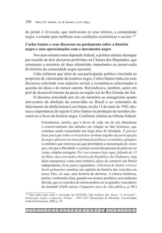 290	    Silva, G.F.; Santos, J.A. & Carneiro, L.C.C. (Org.)



do jornal A Alvorada, que motivavam os seus leitores, a comunidade
negra, a estudar para melhorar suas condições econômicas e sociais.193
Carlos Santos e seus discursos no parlamento sobre a história
negra e suas aproximações com o movimento negro
      Nos anos oitenta como deputado federal, o político merece destaque
por ocasião de dois discursos proferidos na Câmara dos Deputados, que
retrataram a memória de duas efemérides importantes na preservação
da história da comunidade negra nacional.
      Cabe enfatizar que além de sua participação política vinculada ao
propósito de valorização da temática negra, Carlos Santos tinha em seus
discursos solicitude com aspectos sociais e econômicos relacionados à
questão do idoso e do menor carente. Reivindicava, também, ações em
prol do desenvolvimento da pesca na região sul do Rio Grande do Sul.
      O discurso articulado por ele em memória ao nonagésimo quarto
aniversário da abolição da escravidão no Brasil e ao centenário de
falecimento do abolicionista Luiz Gama, no dia 13 de maio de 1982, des-
taca a importância do sujeito Carlos Santos na produção de sentidos dis-
cursivos a favor da história negra. Conforme relatou na tribuna federal:
             Entendemos, porém, que é dever de cada um de nós abandonar
             o conservantismo das atitudes em relação ao fato histórico, que
             continua sendo transmitido em larga dose de falsidade. É preciso
             lutar para que todos os brasileiros tenham orgulho da participação
             do negro africano em nossa formação política e econômica, porque é
             o contrário que interessa aos que pretendem a manutenção do status
             quo, em que a liberdade e a justiça social não passam de palavras ao
             vento, simples miragem. Por isso estamos hoje aqui, falando do 13
             de Maio, mas evocando a história da República dos Palmares, cuja
             ideia transparece como uma tentativa épica de construir um Brasil
             independente, livre, justo e igualitário. A história de Zumbi, o bravo
             herói palmarino constitui um capítulo da história dos vencidos em
             nosso País, ou seja, uma história de derrotas. A ciência histórica,
             porém, é sobretudo clara, quando nos ensina e pontifica, sem nenhuma
             dúvida, que os vencidos de ontem podem ser os grandes vencedores
             de amanhã! (Grifo nosso, Cinquenta anos de vida pública, p. 09.)
193
   Para saber mais sobre o Alvorada, ler SANTOS, José Antônio dos. Raiou “A Alvorada”:
Intelectuais negros e imprensa, Pelotas – 1907-1957. Dissertação de Mestrado, Universidade
Federal Fluminense, 2000, p. 93.
 