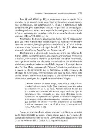 RS Negro – Cartografias sobre a produção do conhecimento	   291

      Para Orlandi (2001, p. 10), o momento em que o sujeito diz o
que diz, ele se assume como autor. Seus sentimentos, seus desígnios,
suas expectativas, sua determinação. O sujeito é determinado pela
exterioridade, pela formulação discursiva, passível de contradições.
Ainda segundo essa autora, tratar a questão da ideologia é criar condições
teóricas, metodológicas para observá-la, é observar o funcionamento do
discurso (ORLANDI, 2001, p. 13).
      Nos trechos do discurso citado acima, Santos diz: “É preciso lutar
para que todos os brasileiros tenham orgulho da participação do negro
africano em nossa formação política e econômica (...)” Mais adiante
o mesmo relata: “estamos hoje aqui, falando do dia 13 de Maio, mas
evocando a história da República dos Palmares (...)”.
      Identificamos a ideologia do movimento negro nas palavras de
Carlos Santos. Pois termos como: luta, orgulho, participação econômica
e política, e ovacionar a memória de Palmares são temas recorrentes,
que significam muito nos discursos reivindicativos dos movimentos
sociais negros do período e na atualidade. A própria frase que Santos
cita, “o 13 de Maio, mas evocando Palmares”, identifica paulatinamente
a ideologia do movimento negro deslocando a data-referência da
abolição da escravatura, comemorada no dia treze de maio, para a data
que se tornaria símbolo das lutas negras, o vinte de novembro. Como
destacamos na origem do Grupo Palmares de Porto Alegre:

          O Grupo Palmares de Porto Alegre, entre 1971 e 1978, foi res-
          ponsável pela proposição do dia 20 de novembro, como alternativa
          às comemorações do 13 de maio. Palmares também foi um dos
          precursores do chamado movimento negro moderno, que se
          caracterizou pela construção de uma nova identidade negra,
          referenciada em aspectos locais e globais. Ao afirmar-se e organizar-
          se como grupo étnico, adotam uma postura e um discurso subversivo
          que colocam em cheque conceitos estruturantes da sociedade
          brasileira como democracia racial, identidade e cultura nacional
          (CAMPOS, 2006, p. 03).

     Santos representa a historicidade discursivo-político-parlamentar
desta ressignificação de datas. Quatro meses depois por ocasião do
centenário da morte do abolicionista Luiz Gama, mais precisamente em
28 de setembro de 1982, Carlos fez o seguinte discurso:
 