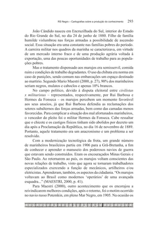 RS Negro – Cartografias sobre a produção do conhecimento	   293

      João Cândido nasceu em Encruzilhada do Sul, interior do Estado
do Rio Grande do Sul, no dia 24 de junho de 1880. Filho de família
humilde vislumbrou nas forças armadas a possibilidade de ascensão
social. Essa situação era uma constante nas famílias pobres do período.
A carreira militar nos quadros da marinha se caracterizava, em virtude
de um mercado interno fraco e de uma produção agrária voltada à
exportação, uma das poucas oportunidades de trabalho para as popula-
ções pobres.
      Mas o tratamento dispensado aos marujos era semisservil, comida
ruim e condições de trabalho degradantes. O uso da chibata era norma em
caso de punições, sendo comum nas embarcações um espaço destinado
ao martírio. Segundo Mario Maestri (2000, p. 27), 90% dos marinheiros
seriam negros, mulatos e caboclos e apenas 10% brancos.
      No campo político, devido à disputa eleitoral entre civilistas
x militaristas – representados, respectivamente, por Rui Barbosa e
Hermes da Fonseca – os marujos percebem um momento favorável
aos seus anseios, já que Rui Barbosa defendia as reclamações dos
setores subalternos das forças armadas, bem como das camadas menos
favorecidas. Para complicar a situação dos mal afortunados marinheiros,
o vencedor do pleito foi o militar Hermes da Fonseca. Cabe ressaltar
que o chicote e os castigos físicos tinham sido abolidos por decreto um
dia após a Proclamação da República, no dia 16 de novembro de 1889.
Portanto, aquele tratamento era um anacronismo e um problema a ser
resolvido.
      Com a modernização tecnológica da frota, um grande número
de marinheiros brasileiros partiu em 1906 para a Grã-Bretanha, a fim
de conhecer e aprender o manuseio dos poderosos navios de guerra
que estavam sendo construídos. Eram os encouraçados Minas Gerais e
São Paulo. Ao retornarem ao país, os marujos voltam conscientes das
novas relações de trabalho, visto que agora se tornaram trabalhadores
especializados exercendo a função de mecânicos, artilheiros e/ou
eletricistas. Aprenderam, também, os aspectos da cidadania. “Os marujos
voltavam ao Brasil como modernos ‘operários’ de uma avançada
esquadra...” (MAESTRI, 2000, p. 41).
      Para Maestri (2000), outro acontecimento que os encorajou a
reivindicarem melhores condições, após o retorno, foi o motim ocorrido
no navio russo Potemkin, em pleno Mar Negro, em 1905. Na ocasião os
 