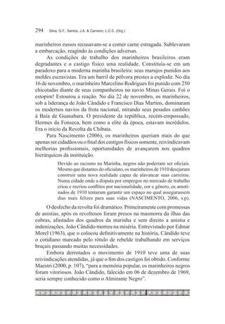 294	   Silva, G.F.; Santos, J.A. & Carneiro, L.C.C. (Org.)



marinheiros russos recusavam-se a comer carne estragada. Sublevaram
a embarcação, reagindo às condições adversas.
     As condições de trabalho dos marinheiros brasileiros eram
degradantes e o castigo físico uma realidade. Constituía-se em um
paradoxo para a moderna marinha brasileira: seus marujos punidos aos
moldes escravistas. Era um barril de pólvora prestes a explodir. No dia
16 de novembro, o marinheiro Marcelino Rodrigues foi punido com 250
chicotadas diante de seus companheiros no navio Minas Gerais. Foi o
estopim! Estourou a reação. No dia 22 de novembro, os marinheiros,
sob a liderança de João Cândido e Francisco Dias Martins, dominaram
os modernos navios da frota nacional, mirando seus pesados canhões
à Baía de Guanabara. O presidente da república, recém-empossado,
Hermes da Fonseca, bem como a elite da época, estavam incrédulos.
Era o início da Revolta da Chibata.
     Para Nascimento (2006), os marinheiros queriam mais do que
apenas ser cidadãos ou o final dos castigos físicos somente, reivindicavam
melhorias profissionais, oportunidades de avançarem nos quadros
hierárquicos da instituição.
            Devido ao racismo na Marinha, negros não poderiam ser oficiais.
            Mesmo que distantes do oficialato, os marinheiros de 1910 desejaram
            construir uma nova realidade capaz de alavancar suas carreiras.
            Numa cidade onde a disputa por empregos no mercado de trabalho
            criou e recriou conflitos por nacionalidade, cor e gênero, os amoti-
            nados de 1910 tentaram garantir um espaço no qual assegurassem
            dias mais felizes para suas vidas (NASCIMENTO, 2006, s.p).
      O desfecho da revolta foi dramático. Primeiramente com promessas
de anistias, após os revoltosos foram presos na masmorra da ilhas das
cobras, afastados dos quadros da marinha e sem direito a anistia e
indenizações. João Cândido morreu na miséria. Entrevistado por Edmar
Morel (1963), que o colocou definitivamente na história, Cândido teve
o cotidiano marcado pelo rótulo de rebelde trabalhando em serviços
braçais passando muitas necessidades.
      Embora derrotados o movimento de 1910 teve uma de suas
reivindicações atendidas, já que o fim dos castigos foi obtido. Conforme
Maestri (2000, p. 107), “para a memória popular, os marinheiros negros
foram vitoriosos. João Cândido, falecido em 06 de dezembro de 1969,
seria sempre conhecido como o Almirante Negro”.
 
