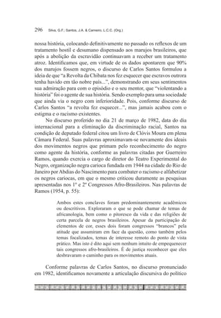 296	   Silva, G.F.; Santos, J.A. & Carneiro, L.C.C. (Org.)



nossa história, colocando definitivamente no passado os reflexos de um
tratamento hostil e desumano dispensado aos marujos brasileiros, que
após a abolição da escravidão continuavam a receber um tratamento
atroz. Identificamos que, em virtude de os dados apontarem que 90%
dos marujos fossem negros, o discurso de Carlos Santos formulou a
ideia de que “a Revolta da Chibata nos fez esquecer que escravos outrora
tenha havido em tão nobre país...”, demonstrando em seus sentimentos
sua admiração para com o episódio e o seu mentor, que “violentando a
história” foi o agente de sua história. Sendo exemplo para uma sociedade
que ainda via o negro com inferioridade. Pois, conforme discurso de
Carlos Santos “a revolta fez esquecer...”, mas jamais acabou com o
estigma e o racismo existentes.
      No discurso proferido no dia 21 de março de 1982, data do dia
internacional para a eliminação da discriminação racial, Santos na
condição de deputado federal citou um livro de Clóvis Moura em plena
Câmara Federal. Suas palavras aproximavam-se novamente dos ideais
dos movimentos negros que primam pelo reconhecimento do negro
como agente da história, conforme as palavras citadas por Guerreiro
Ramos, quando exercia o cargo de diretor do Teatro Experimental do
Negro, organização negra carioca fundada em 1944 na cidade do Rio de
Janeiro por Abdias do Nascimento para combater o racismo e alfabetizar
os negros cariocas, em que o mesmo criticou duramente as pesquisas
apresentadas nos 1º e 2º Congressos Afro-Brasileiros. Nas palavras de
Ramos (1954, p. 55):

            Ambos estes conclaves foram predominantemente acadêmicos
            ou descritivos. Exploraram o que se pode chamar de temas de
            africanologia, bem como o pitoresco da vida e das religiões de
            certa parcela de negros brasileiros. Apesar da participação de
            elementos de cor, esses dois foram congressos “brancos” pela
            atitude que assumiram em face da questão, como também pelos
            temas focalizados, temas de interesse remoto do ponto de vista
            prático. Mas isto é dito aqui sem nenhum intuito de empequenecer
            tais congressos afro-brasileiros. É de justiça reconhecer que eles
            desbravaram o caminho para os movimentos atuais.

    Conforme palavras de Carlos Santos, no discurso pronunciado
em 1982, identificamos novamente a articulação discursiva do político
 