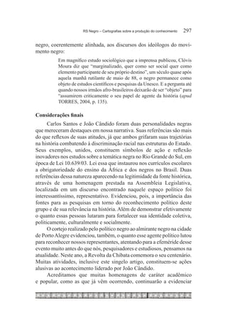 RS Negro – Cartografias sobre a produção do conhecimento	   297

negro, coerentemente alinhada, aos discursos dos ideólogos do movi-
mento negro:
          Em magnífico estudo sociológico que a imprensa publicou, Clóvis
          Moura diz que “marginalizado, quer como ser social quer como
          elemento participante de seu próprio destino”, um século quase após
          aquela manhã rutilante de maio de 88, o negro permanece como
          objeto de estudos científicos e pesquisas da Unesco. E a pergunta até
          quando nossos irmãos afro-brasileiros deixarão de ser “objeto” para
          “assumirem criticamente o seu papel de agente da história (apud
          TORRES, 2004, p. 135).

Considerações finais
      Carlos Santos e João Cândido foram duas personalidades negras
que mereceram destaques em nossa narrativa. Suas referências são mais
do que reflexos de suas atitudes, já que ambos grifaram suas trajetórias
na história combatendo à discriminação racial nas estruturas do Estado.
Seus exemplos, unidos, constituem símbolos de ação e reflexão
inovadores nos estudos sobre a temática negra no Rio Grande do Sul, em
época de Lei 10.639/03. Lei essa que instaurou nos currículos escolares
a obrigatoriedade do ensino da África e dos negros no Brasil. Duas
referências dessa natureza aparecendo na legitimidade da fonte histórica,
através de uma homenagem prestada na Assembleia Legislativa,
localizada em um discurso encontrado naquele espaço político foi
interessantíssimo, representativo. Evidenciou, pois, a importância das
fontes para as pesquisas em torno do reconhecimento político deste
grupo e de sua relevância na história. Além de demonstrar efetivamente
o quanto essas pessoas lutaram para fortalecer sua identidade coletiva,
politicamente, culturalmente e socialmente.
      O cortejo realizado pelo político negro ao almirante negro na cidade
de Porto Alegre evidenciou, também, o quanto esse agente político lutou
para reconhecer nossos representantes, atentando para a efeméride desse
evento muito antes do que nós, pesquisadores e estudiosos, pensamos na
atualidade. Neste ano, a Revolta da Chibata comemora o seu centenário.
Muitas atividades, inclusive este singelo artigo, constituem-se ações
alusivas ao acontecimento liderado por João Cândido.
      Acreditamos que muitas homenagens de caráter acadêmico
e popular, como as que já vêm ocorrendo, continuarão a evidenciar
 