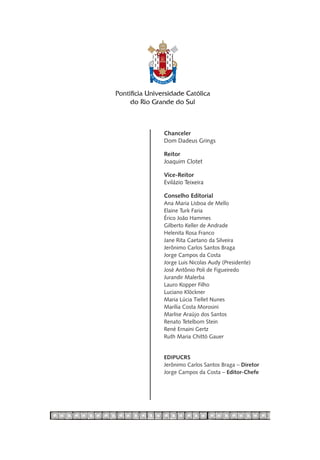 Chanceler
Dom Dadeus Grings

Reitor
Joaquim Clotet

Vice-Reitor
Evilázio Teixeira

Conselho Editorial
Ana Maria Lisboa de Mello
Elaine Turk Faria
Érico João Hammes
Gilberto Keller de Andrade
Helenita Rosa Franco
Jane Rita Caetano da Silveira
Jerônimo Carlos Santos Braga
Jorge Campos da Costa
Jorge Luis Nicolas Audy (Presidente)
José Antônio Poli de Figueiredo
Jurandir Malerba
Lauro Kopper Filho
Luciano Klöckner
Maria Lúcia Tiellet Nunes
Marília Costa Morosini
Marlise Araújo dos Santos
Renato Tetelbom Stein
René Ernaini Gertz
Ruth Maria Chittó Gauer


EDIPUCRS
Jerônimo Carlos Santos Braga – Diretor
Jorge Campos da Costa – Editor-Chefe
 