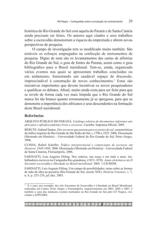 RS Negro – Cartografias sobre a produção do conhecimento	    29

histórica do Rio Grande do Sul com aquela do Paraná e de Santa Cataria
ainda precisam ser feitos. Os autores aqui citados e seus trabalhos
sobre a escravidão demonstram a riqueza da empreitada e abrem novas
perspectivas de pesquisa.
      O campo de investigação tem se modificado muito também. São
notáveis os esforços empregados na confecção de instrumentos de
pesquisa. Digno de nota são os levantamentos das cartas de alforrias
do Rio Grande do Sul, o guia de fontes do Paraná, assim como o guia
bibliográfico para o Brasil meridional. Tem-se, ainda, organizado
vários eventos nos quais se apresentam trabalhos concluídos ou
em andamento, fomentando um saudável espaço de discussão,
imprescindível à construção de novos conhecimentos.2 Estas são
iniciativas importantes que devem incentivar os novos pesquisadores
e qualificar os debates. Afinal, muito ainda resta para ser feito para que
se revele de forma cada vez mais límpida que o Rio Grande do Sul
nunca foi tão branco quanto erroneamente já se apregoou, para que se
demonstre a importância dos africanos e seus descendentes na formação
deste Brasil meridional.
Referências
ARQUIVO PÚBLICO DO PARANÁ. Catálogo seletivo de documentos referentes aos
africanos e afrodescendentes livres e escravos. Curitiba: Imprensa Oficial, 2005.
BERUTE, Gabriel Santos. Dos escravos que partem para os portos do sul: características
do tráfico negreiro do Rio Grande de São Pedro do Sul, c.1790-c.1825. 2006. Dissertação
(Mestrado em História) – Universidade Federal do Rio Grande do Sul, Porto Alegre,
2006.
CUNHA, Rafael Scheffer. Tráfico interprovincial e comerciante de escravos em
Desterro, 1849-1888. 2006. Dissertação (Mestrado em História) – Universidade Federal
de Santa Catarina, Florianópolis, 2006.
FARINATTI, Luís Augusto Ebling. Nos rodeios, nas roças e em tudo o mais: tra-
balhadores escravos na Campanha Rio-grandense, (1831-1870). Anais eletrônicos do II
Encontro escravidão e liberdade no Brasil meridional. 2005. 1 CD-ROM.
FARINATTI, Luís Augusto Ebling. Um campo de possibilidades: notas sobre as formas
de mão de obra na pecuária (Rio Grande do Sul, século XIX). História Unisinos, v. 7,
n. 8, p. 253-276, jul./dez. 2003.

2
  	 É o caso, por exemplo, dos três Encontros de Escravidão e Liberdade no Brasil Meridional,
realizados em Castro, Porto Alegre e Florianópolis, respectivamente em 2003, 2005 e 2007; é
também o caso dos inúmeros eventos realizados no Rio Grande do Sul pelo GT Negros, vin-
culado a ANPUHRS.
 