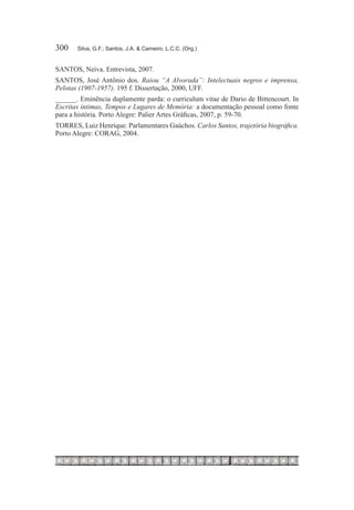 300	   Silva, G.F.; Santos, J.A. & Carneiro, L.C.C. (Org.)


SANTOS, Neiva. Entrevista, 2007.
SANTOS, José Antônio dos. Raiou “A Alvorada”: Intelectuais negros e imprensa,
Pelotas (1907-1957). 195 f. Dissertação, 2000, UFF.
______. Eminência duplamente parda: o curriculum vitae de Dario de Bittencourt. In
Escritas íntimas, Tempos e Lugares de Memória: a documentação pessoal como fonte
para a história. Porto Alegre: Palier Artes Gráficas, 2007, p. 59-70.
TORRES, Luiz Henrique. Parlamentares Gaúchos. Carlos Santos, trajetória biográfica.
Porto Alegre: CORAG, 2004.
 