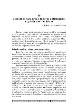 19
Caminhos para uma educação antirracista:
        experiências que falam
                                         Gilberto Ferreira da Silva


      Procuro enfocar neste texto aspectos que considero importantes
para se pensar a ação educativa de combate às práticas discri-
minatórias no espaço escolar. Dessa forma, este trabalho está
estruturado a partir de três quadros analíticos: O primeiro: Meta-
morfoses atuais de um antigo racismo – Brasil racista? O segundo: O
racismo “invisível” na escola, e o terceiro: Proposições para uma escola
antirracista – experiências que falam.
Primeiro quadro: racismo e suas metamorfoses
      Estar frente ao outro, ao estranho, ao diferente, normalmente
faz com que surjam sentimentos de estranheza, medo, mistério, des-
conhecimento. Podemos localizar duas atitudes frente ao estranho. A
primeira, sob a ótica das sociedades consideradas civilizadas, em que
o contato com o estrangeiro/estranho remete a atitudes de isolamento,
separação, distanciamento e de discriminação.
      Dois movimentos são possíveis nessa relação, o primeiro antro-
poêmico, que significa vomitar, expelir. A presença instigante do
estranho no território social ordenado das sociedades civilizadas
implica no reordenamento deste espaço. Normalmente, as sociedades
civilizadas não se reorganizam para o acolhimento do estranho e
quando ocorre esse reordenamento é para isolá-los, separá-los da
convivência social, buscando “que permaneçam fora dos limites da
sociedade, no exílio ou em prisões vigiadas, onde se pode encerrá-los
infalivelmente e sem que haja esperança de escapar” (BAUMANN,
1994. p. 51). No Brasil, as relações com o “outro” estranho pode
também ser visto sob esta perspectiva. O diferente daquilo que está
instituído e aceito socialmente, aquilo ou aquele que foge desses padrões
é rechaçado e expulso do convívio. Aqui localizo as ações racistas,
as atitudes que separam, distanciam e transformam esse outro em
algo alheio.
 