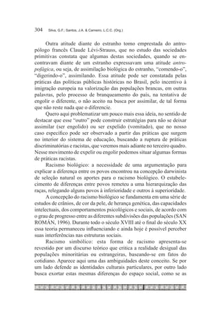 304	   Silva, G.F.; Santos, J.A. & Carneiro, L.C.C. (Org.)



      Outra atitude diante do estranho tomo emprestada do antro-
pólogo francês Claude Lévi-Strauss, que no estudo das sociedades
primitivas constata que algumas destas sociedades, quando se en-
contravam diante de um estranho expressavam uma atitude antro-
pofágica, ou seja, de assimilação biológica do estranho, “comendo-o”,
“digerindo-o”, assimilando. Essa atitude pode ser constatada pelas
práticas das políticas públicas históricas no Brasil, pelo incentivo à
imigração europeia na valorização das populações brancas, em outras
palavras, pelo processo de branqueamento do país, na tentativa de
engolir o diferente, o não aceito na busca por assimilar, de tal forma
que não reste nada que o diferencie.
      Quero aqui problematizar um pouco mais essa ideia, no sentido de
destacar que esse “outro” pode construir estratégias para não se deixar
assimilar (ser engolido) ou ser expelido (vomitado), que no nosso
caso específico pode ser observado a partir das práticas que surgem
no interior do sistema de educação, buscando a ruptura de práticas
discriminatórias e racistas, que veremos mais adiante no terceiro quadro.
Nesse movimento de expelir ou engolir podemos situar algumas formas
de práticas racistas.
      Racismo biológico: a necessidade de uma argumentação para
explicar a diferença entre os povos encontrou na concepção darwinista
de seleção natural os aportes para o racismo biológico. O estabele-
cimento de diferenças entre povos remeteu a uma hierarquização das
raças, relegando alguns povos à inferioridade e outros à superioridade.
      A concepção do racismo biológico se fundamenta em uma série de
estudos de crânios, de cor da pele, de herança genética, das capacidades
intelectuais, dos comportamentos psicológicos e sociais, de acordo com
o grau de progresso entre as diferentes subdivisões das populações (SAN
ROMÁN, 1996). Durante todo o século XVIII até o final do século XX
essa teoria permaneceu influenciando e ainda hoje é possível perceber
suas interferências nas estruturas sociais.
      Racismo simbólico: esta forma de racismo apresenta-se
revestido por um discurso teórico que critica a realidade desigual das
populações minoritárias ou estrangeiras, baseando-se em fatos do
cotidiano. Aparece aqui uma das ambiguidades deste conceito. Se por
um lado defende as identidades culturais particulares, por outro lado
busca exortar estas mesmas diferenças do espaço social, como se as
 