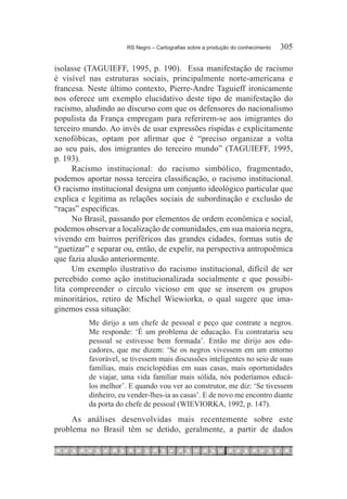 RS Negro – Cartografias sobre a produção do conhecimento	   305

isolasse (TAGUIEFF, 1995, p. 190). Essa manifestação de racismo
é visível nas estruturas sociais, principalmente norte-americana e
francesa. Neste último contexto, Pierre-Andre Taguieff ironicamente
nos oferece um exemplo elucidativo deste tipo de manifestação do
racismo, aludindo ao discurso com que os defensores do nacionalismo
populista da França empregam para referirem-se aos imigrantes do
terceiro mundo. Ao invés de usar expressões ríspidas e explicitamente
xenofóbicas, optam por afirmar que é “preciso organizar a volta
ao seu país, dos imigrantes do terceiro mundo” (TAGUIEFF, 1995,
p. 193).
      Racismo institucional: do racismo simbólico, fragmentado,
podemos aportar nossa terceira classificação, o racismo institucional.
O racismo institucional designa um conjunto ideológico particular que
explica e legitima as relações sociais de subordinação e exclusão de
“raças” específicas.
      No Brasil, passando por elementos de ordem econômica e social,
podemos observar a localização de comunidades, em sua maioria negra,
vivendo em bairros periféricos das grandes cidades, formas sutis de
“guetizar” e separar ou, então, de expelir, na perspectiva antropoêmica
que fazia alusão anteriormente.
      Um exemplo ilustrativo do racismo institucional, difícil de ser
percebido como ação institucionalizada socialmente e que possibi-
lita compreender o círculo vicioso em que se inserem os grupos
minoritários, retiro de Michel Wiewiorka, o qual sugere que ima-
ginemos essa situação:
          Me dirijo a um chefe de pessoal e peço que contrate a negros.
          Me responde: ‘É um problema de educação. Eu contrataria seu
          pessoal se estivesse bem formada’. Então me dirijo aos edu-
          cadores, que me dizem: ‘Se os negros vivessem em um entorno
          favorável, se tivessem mais discussões inteligentes no seio de suas
          famílias, mais enciclopédias em suas casas, mais oportunidades
          de viajar, uma vida familiar mais sólida, nós poderíamos educá-
          los melhor’. E quando vou ver ao construtor, me diz: ‘Se tivessem
          dinheiro, eu vender-lhes-ia as casas’. E de novo me encontro diante
          da porta do chefe de pessoal (WIEVIORKA, 1992, p. 147).

     As análises desenvolvidas mais recentemente sobre este
problema no Brasil têm se detido, geralmente, a partir de dados
 