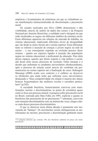 306	   Silva, G.F.; Santos, J.A. & Carneiro, L.C.C. (Org.)



empíricos e levantamentos de estatísticos em que se vislumbram es-
sas manifestações institucionalizadas de discriminação e preconceito
racial.
     Os estudos realizados por Silva (2000) demonstram e dão
visibilidade, através de análise de dados dos censos e da Pesquisa
Nacional por Amostra Domiciliar, a realidade cruel e desigual em que
estão localizados os negros em diferentes âmbitos da estrutura social.
Essas diferenças aparecem nas relações do mercado de trabalho, no
sistema educacional, implicando diferentes níveis de desigualdade
que vão desde as séries iniciais até o ensino superior. Essas diferenças
tanto se referem à inserção de crianças e jovens negros na rede de
ensino – e sua consequente expulsão ou exclusão precoce desse
sistema – quanto aos aspectos ligados à inserção das populações
negras no sistema educacional e profissional da educação. Para além
desses espaços, aqueles que dizem respeito à vida política e social,
não ficam atrás nesses processos de exclusão. Outra situação é o
desafio que enfrentam os estudantes universitários afrodescendentes,
após o processo de seleção social através do vestibular em per-
manecerem no ensino superior até a finalização do curso. Kabengele
Munanga (2000) avalia esse contexto e é enfático ao descrever
os obstáculos que ainda terão que enfrentar esses universitários,
destacando a “fraca competitividade em relação à maioria dos alunos
brancos frequentadores das melhores escolas e cursinhos particu-
lares” (p.242).
     A sociedade brasileira, historicamente conviveu com mani-
festações racistas e discriminatórias ao ponto de considerar quase
como se fosse um processo natural. A pesquisa sobre preconceito racial
no Brasil, realizada pela Data Folha em 1995, explicita o quanto os
brasileiros têm preconceito de ter preconceito,194 entretanto, convivem
com situações discriminatórias sem, na maioria das vezes, chegar a dar-
se conta desses processos discriminatórios.
     O que se observou nesta última década é justamente este mo-
vimento de “balança”. Os movimentos sociais enfraqueceram as ma-
nifestações de racismo, preconceito e discriminação ganharam maior

  	A pesquisa detectou que somente 10% dos brasileiros admitem ter pouco um muito
194

preconceito.
 