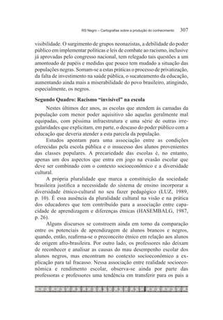 RS Negro – Cartografias sobre a produção do conhecimento	   307

visibilidade. O surgimento de grupos neonazistas, a debilidade do poder
público em implementar políticas e leis de combate ao racismo, inclusive
já aprovadas pelo congresso nacional, tem relegado tais questões a um
amontoado de papéis e medidas que pouco tem mudado a situação das
populações negras. Somam-se a estas práticas o processo de privatização,
da falta de investimento na saúde pública, o sucateamento da educação,
aumentando ainda mais a miserabilidade do povo brasileiro, atingindo,
especialmente, os negros.
Segundo Quadro: Racismo “invisível” na escola
     Nestes últimos dez anos, as escolas que atendem às camadas da
população com menor poder aquisitivo são aquelas geralmente mal
equipadas, com péssima infraestrutura e uma série de outras irre-
gularidades que explicitam, em parte, o descaso do poder público com a
educação que deveria atender a esta parcela da população.
     Estudos apontam para uma associação entre as condições
oferecidas pela escola pública e o insucesso dos alunos provenientes
das classes populares. A precariedade das escolas é, no entanto,
apenas um dos aspectos que entra em jogo na evasão escolar que
deve ser combinado com o contexto socioeconômico e a diversidade
cultural.
     A própria pluralidade que marca a constituição da sociedade
brasileira justifica a necessidade do sistema de ensino incorporar a
diversidade étnico-cultural no seu fazer pedagógico (LUZ, 1989,
p. 10). É essa ausência da pluralidade cultural na visão e na prática
dos educadores que tem contribuído para a associação entre capa-
cidade de aprendizagem e diferenças étnicas (HASEMBALG, 1987,
p. 26).
     Alguns discursos se constroem ainda em torno da comparação
entre os potenciais de aprendizagem de alunos brancos e negros,
quando, então, reafirma-se o preconceito étnico em relação aos alunos
de origem afro-brasileira. Por outro lado, os professores não deixam
de reconhecer e analisar as causas do mau desempenho escolar dos
alunos negros, mas encontram no contexto socioeconômico a ex-
plicação para tal fracasso. Nessa associação entre realidade socioeco-
nômica e rendimento escolar, observa-se ainda por parte das
professoras e professores uma tendência em transferir para os pais a
 