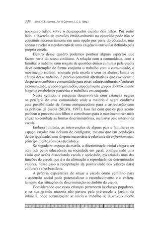 308	   Silva, G.F.; Santos, J.A. & Carneiro, L.C.C. (Org.)



responsabilidade sobre o desempenho escolar dos filhos. Por outro
lado, a inserção de questões étnico-culturais no conteúdo pode não se
constituir necessariamente em uma opção por parte do educador, mas
apenas revelar o atendimento de uma exigência curricular definida pela
própria escola.
      Dentro desse quadro podemos pontuar alguns aspectos que
fazem parte do nosso cotidiano. A relação com a comunidade, com a
família: o trabalho com resgate de questões étnico culturais pela escola
deve contemplar de forma conjunta o trabalho com a comunidade, o
movimento isolado, somente pela escola e com os alunos, limita os
efeitos desse trabalho, é preciso construir alternativas que envolvam e
despertem também a comunidade para esses valores culturais. Conhecer
a comunidade, grupos organizados, especialmente grupos do Movimento
Negro e estabelecer parcerias e trabalhos em conjunto.
      Nesse sentido, a pesquisa desenvolvida com crianças negras
na periferia de uma comunidade onde a maioria é negra confirma
essa possibilidade de forma enriquecedora para a articulação com
as práticas da escola (SILVA, 1997). Isso faz com que os pais acom-
panhem o processo dos filhos e contribuam para o movimento ser mais
eficaz no combate as formas discriminatórias, inclusive pelo interior da
escola.
      Embora limitada, as intervenções de alguns pais e familiares no
espaço escolar não deixam de configurar, mesmo que em condições
de desigualdade, uma disputa necessária e relevante de enfrentamento,
principalmente com os educadores.
      Se negada no espaço da escola, a discriminação racial chega a ser
admitida pelos educadores na sociedade em geral, configurando uma
visão que acaba dissociando escola e sociedade, esvaziando uma das
funções da escola que é a da afirmação e reprodução de determinados
valores, nesse caso a recuperação da positividade dos valores da(s)
cultura(s) afro-brasileira.
      A própria expectativa de situar a escola como caminho para
a ascensão social pode potencializar o reconhecimento e o enfren-
tamento das situações de discriminação no âmbito da escola.
      Considerando que essas crianças pertencem às classes populares,
e na sua grande maioria não passou pela pré-escola e jardim de
infância, onde normalmente se inicia o trabalho de desenvolvimento
 