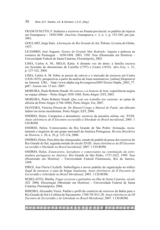 30	     Silva, G.F.; Santos, J.A. & Carneiro, L.C.C. (Org.)


FRANCO NETTO, F. Senhores e escravos no Paraná provincial: os padrões de riqueza
em Guarapuava – 1850/1880. Anacleta, Guarapuava, v. 2, n. 1, p. 155-169, jan./jun.
2001.
GOULART, Jorge Salis. A formação do Rio Grande do Sul. Pelotas: Livraria do Globo,
1927.
LEANDRO, José Augusto. Gentes do Grande Mar Redondo: riqueza e pobreza na
comarca de Paranaguá – 1850/1888. 2003. 338f. Tese (Doutorado em História) –
Universidade Federal de Santa Catarina, Florianópolis, 2003.
LIMA, Carlos A. M.; Melo, Kátia. A distante voz do dono: a família escrava
em fazendas de absenteístas de Curitiba (1797) e Castro (1835). Afro-Ásia, v. 31,
p. 127-162, 2004.
LIMA, Carlos A. M. Sobre as posses de cativos e o mercado de escravos em Castro
(1824-1835): perspectivas a partir da análise de listas nominativas. [online] Disponível
na Internet. URL: <http://www.abphe.org.br/congresso2003/Textos/Abphe_2003_77.
pdf>. Acesso em: 15 nov. 2007.
MOREIRA, Paulo Roberto Staudt. Os cativos e os homens de bem: experiências negras
no espaço urbano – Porto Alegre 1858-1888. Porto Alegre: EST, 2003.
MOREIRA, Paulo Roberto Staudt. Que com seu trabalho nos sustenta: as cartas de
alforria de Porto Alegre (1748-1888). Porto Alegre: Est, 2007.
OLIVEIRA, Vinícius Pereira de. De Manoel Congo a Manoel de Paula: um africano
ladino em terras meridionais. Porto Alegre: EST, 2006.
OSÓRIO, Helen. Campeiros e domadores: escravos da pecuária sulista, séc. XVIII.
Anais eletrônicos do II Encontro escravidão e liberdade no Brasil meridional, 2005. 1
CD-ROM.
OSÓRIO, Helen. Comerciantes do Rio Grande de São Pedro: formação, recru-
tamento e negócios de um grupo mercantil da América Portuguesa. Revista Brasileira
de História, v. 20, n. 39, p. 115-134, 2000.
OSÓRIO, Helen. Para além das charqueadas: estudo do padrão de posse dos escravos do
Rio Grande do Sul, segunda metade do século XVIII. Anais eletrônicos do III Encontro
escravidão e liberdade no Brasil meridional, 2007. 1 CD-ROM.
OSÓRIO, Helen. Estancieiros, lavradores e comerciantes na constituição da estre-
madura portuguesa na América: Rio Grande de São Pedro, 1737-1822. 1999. Tese
(Doutorado em História) – Universidade Federal Fluminense, Rio de Janeiro,
1999.
PIRES, Ana Flávia Cicchelli. Subterfúgios e novos padrões de organização no tráfico
ilegal de escravos: o caso do brigue Asseiceira. Anais eletrônicos do II Encontro de
Escravidão e Liberdade no Brasil Meridional, 2005. 1 CD-ROM.
REBELATTO, Martha. Fugas escravas e quilombos na Ilha de Santa Catarina, século
XIX. 2006. Dissertação (Mestrado em História) – Universidade Federal de Santa
Catarina, Florianópolis, 2006.
RIBEIRO, Alexandre Vieira. Padrão e perfil do comércio de escravos da Bahia para o
Rio Grande do Sul e Colônia do Sacramento, 1760-70/1811-20. Anais eletrônicos do III
Encontro de Escravidão e de Liberdade no Brasil Meridional, 2007. 1 CD-ROM.
 