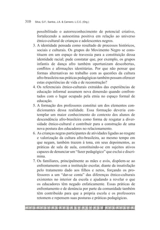 310	    Silva, G.F.; Santos, J.A. & Carneiro, L.C.C. (Org.)



          possibilitado o autorreconhecimento de potencial criativo,
          fortalecendo a autoestima positiva em relação ao universo
          étnico-cultural de crianças e adolescentes negros.
       3.	A identidade pensada como resultado de processos históricos,
          sociais e culturais. Os grupos do Movimento Negro se cons-
          tituem em um espaço de travessia para a constituição dessa
          identidade racial; pude constatar que, por exemplo, os grupos
          infantis de dança afro também oportunizam descobertas,
          conflitos e afirmações identitárias. Por que não pensar que
          formas alternativas no trabalho com as questões da cultura
          afro-brasileira nas práticas pedagógicas também possam oferecer
          estas experiências de vida e de reconstrução?
       4.	Os referenciais étnico-culturais extraídos das experiências de
          educação informal assumem nova dimensão quando confron-
          tados com o lugar ocupado pela etnia no espaço formal de
          educação.
       5.	A formação dos professores constitui um dos elementos con-
          dicionantes dessa realidade. Essa formação deveria con-
          templar um maior conhecimento do contexto dos alunos de
          descendência afro-brasileira como forma de resgatar a diver-
          sidade étnico-cultural e contribuir para a construção de uma
          nova postura dos educadores no relacionamento.
       6.	As crianças negras participantes de atividades ligadas ao resgate
          e valorização da cultura afro-brasileira, ao mesmo tempo em
          que negam, também trazem à tona, em seus depoimentos, as
          práticas de sala de aula, constituindo-se em sujeitos ativos
          capazes de denunciar um “fazer pedagógico” que exclui e discri-
          mina.
       7.	Os familiares, principalmente as mães e avós, dispõem-se ao
          enfrentamento com a instituição escolar, diante da insatisfação
          pelo tratamento dado aos filhos e netos, forçando os pro-
          fessores a um “dar-se conta” das diferenças étnico-culturais
          existentes no interior da escola e ajudando a revelar o que
          os educadores têm negado enfaticamente. Essas práticas de
          enfrentamento e de denúncia por parte da comunidade também
          têm contribuído para que a própria escola e os professores
          retomem e repensem suas posturas e práticas pedagógicas.
 