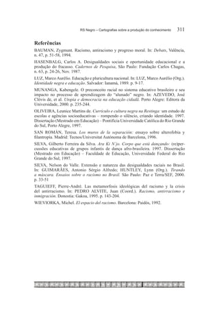 RS Negro – Cartografias sobre a produção do conhecimento	   311

Referências
BAUMAN, Zygmunt. Racismo, antiracismo y progreso moral. In: Debats, Valência,
n. 47, p. 51-58, 1994.
HASENBALG, Carlos A. Desigualdades sociais e oportunidade educacional e a
produção do fracasso. Cadernos de Pesquisa, São Paulo: Fundação Carlos Chagas,
n. 63, p. 24-26, Nov. 1987.
LUZ, Marco Aurélio. Educação e pluricultura nacional. In: LUZ, Marco Aurélio (Org.).
Identidade negra e educação. Salvador: Ianamá, 1989. p. 9-17.
MUNANGA, Kabengele. O preconceito racial no sistema educativo brasileiro e seu
impacto no processo de aprendizagem do “alunado” negro. In: AZEVEDO, José
Clóvis de, et al. Utopia e democracia na educação cidadã. Porto Alegre: Editora da
Universidade, 2000. p. 235-244.
OLIVEIRA, Leunice Martins de. Currículo e cultura negra na Restinga: um estudo de
escolas e agências socioeducativas – rompendo o silêncio, criando identidade. 1997.
Dissertação (Mestrado em Educação) – Pontifícia Universidade Católica do Rio Grande
do Sul, Porto Alegre, 1997.
SAN ROMÁN, Teresa. Los muros de la separación: ensayo sobre alterofobia y
filantropía. Madrid: Tecnos/Universitat Autónoma de Barcelona, 1996.
SILVA, Gilberto Ferreira da Silva. Ara Ki N´jo. Corpo que está dançando: (re)per-
cussões educativas de grupos infantis de dança afro-brasileira. 1997. Dissertação
(Mestrado em Educação) – Faculdade de Educação, Universidade Federal do Rio
Grande do Sul, 1997.
SILVA, Nelson do Valle. Extensão e natureza das desigualdades raciais no Brasil.
In: GUIMARÃES, Antonio Sérgio Alfredo; HUNTLEY, Lynn (Org.). Tirando
a máscara. Ensaios sobre o racismo no Brasil. São Paulo: Paz e Terra/SEF, 2000.
p. 33-51
TAGUIEFF, Pierre-André. Las metamorfosis ideológicas del racismo y la crisis
del antirracismo. In: PEDRO ALVITE, Juan (Coord.). Racismo, antirracismo e
inmigración. Donostia: Gakoa, 1995. p. 143-204.
WIEVIORKA, Michel. El espacio del racismo. Barcelona: Paidós, 1992.
 