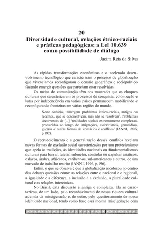 20
Diversidade cultural, relações étnico-raciais
   e práticas pedagógicas: a Lei 10.639
       como possibilidade de diálogo
                                                 Jacira Reis da Silva


      As rápidas transformações econômicas e o acelerado desen-
volvimento tecnológico que caracterizam o processo de globalização
que vivenciamos reconfiguram o cenário geográfico e sociopolítico
fazendo emergir questões que pareciam estar resolvidas.
      Os meios de comunicação têm nos mostrado que os choques
culturais que caracterizaram os processos de conquista, colonização e
lutas por independência em vários países permanecem mobilizando e
reconfigurando fronteiras em várias regiões do mundo.
          Neste cenário, ‘emergem problemas étnico-raciais, antigos ou
          recentes, que se desenvolvem, mas não se resolvem’. Problemas
          decorrentes de [...] ‘realidades sociais extremamente complexas,
          produzidas ao longo de imigrações, escravismos, genocídios,
          guerras e outras formas de convívios e conflitos’ (IANNI, 1996,
          p.192).
      O recrudescimento e a generalização desses conflitos revelam
novas formas de exclusão social caracterizadas por um protecionismo
que apela às tradições, às identidades nacionais ou fundamentalismos
culturais para barrar, tutelar, submeter, controlar ou expulsar asiáticos,
eslavos, árabes, africanos, caribenhos, sul-americanos e outros, de um
mercado de trabalho restrito (IANNI, 1996, p.196).
      Enfim, o que se observa é que a globalização recolocou no centro
dos debates questões como: as relações entre o nacional e o regional,
a igualdade e a diferença, a inclusão e a exclusão, a pluralidade cul-
tural e as relações interétnicas.
      No Brasil, esta discussão é antiga e complexa. Ela se carac-
terizou, de um lado, pelo reconhecimento de nossa riqueza cultural
advinda da miscigenação e, de outro, pelo questionamento de nossa
identidade nacional, tendo como base essa mesma miscigenação com
 