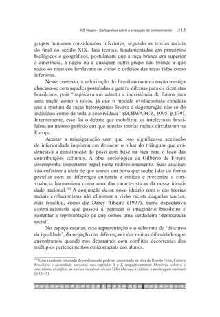 RS Negro – Cartografias sobre a produção do conhecimento	      313

grupos humanos considerados inferiores, segundo as teorias raciais
do final do século XIX. Tais teorias, fundamentadas em princípios
biológicos e geográficos, postulavam que a raça branca era superior
à ameríndia, à negra ou a qualquer outro grupo não branco e que
todos os mestiços herdavam os vícios e defeitos das raças tidas como
inferiores.
      Nesse contexto, a valorização do Brasil como uma nação mestiça
chocava-se com aqueles postulados e gerava dilemas para os cientistas
brasileiros, pois “implicava em admitir a inexistência de futuro para
uma nação como a nossa, já que o modelo evolucionista concluía
que a mistura de raças heterogêneas levava à degeneração não só do
indivíduo como de toda a coletividade” (SCHWARCZ, 1995, p.179).
Internamente, esse foi o debate que mobilizou os intelectuais brasi-
leiros no mesmo período em que aquelas teorias raciais circulavam na
Europa.
      Aceitar a miscigenação sem que isso significasse aceitação
de inferioridade implicou em deslocar o olhar do triângulo que evi-
denciava a constituição do povo com base na raça para o foco das
contribuições culturais. A obra sociológica de Gilberto de Freyre
desempenha importante papel neste redirecionamento. Suas análises
vão enfatizar a ideia de que somos um povo que soube lidar de forma
peculiar com as diferenças culturais e étnicas e preconiza a con-
vivência harmoniosa como uma das características da nossa identi-
dade nacional.195 A conjunção desse novo ideário com o das teorias
raciais evolucionistas não eliminou a visão racista daquelas teorias,
mas resultou, como diz Darcy Ribeiro (1997), numa expectativa
assimilacionista que passou a permear o imaginário brasileiro e
sustentar a representação de que somos uma verdadeira ‘democracia
racial’.
      No espaço escolar, essa representação é o substrato do ‘discurso
da igualdade’, da negação das diferenças e das muitas dificuldades que
encontramos quando nos deparamos com conflitos decorrentes dos
múltiplos pertencimentos étnicorraciais dos alunos.

  	Uma excelente retomada dessa discussão pode ser encontrada na obra de Renato Ortiz, Cultura
195

brasileira e identidade nacional, nos capítulos 1 e 2, respectivamente: Memória coletiva e
sincretismo científico: as teorias raciais do século XIX e Da raça à cultura: a mestiçagem nacional
(p.13-45).
 