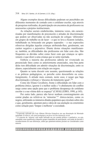 314	    Silva, G.F.; Santos, J.A. & Carneiro, L.C.C. (Org.)



      Alguns exemplos dessas dificuldades puderam ser percebidos em
diferentes momentos de contado com o cotidiano escolar, seja através
de pesquisas realizadas, de participação em encontros de professores ou
assessorias a projetos institucionais.
      As relações sociais estabelecidas, inúmeras vezes, são caracte-
rizadas por manifestações de preconceito e atitudes de discriminação
que podem ser observadas na não aceitação de colegas ‘diferentes’
em grupos de trabalho ou de lazer – o que os leva a ficarem isolados,
trabalhando ou brincando em grupos separados – e nas expressões
ofensivas dirigidas àquelas crianças atribuindo-lhes, geralmente, um
caráter negativo e pejorativo. Diante destas situações manifestam-
se, também, as dificuldades das professoras em lidar com elas. São
frequentes as dúvidas sobre como fazer com que crianças se apro-
ximem; o que dizer a uma criança que se sente rejeitada.
      Embora a maioria das professoras admita ter vivenciado ou
presenciado fatos como os anteriormente enunciados, uma boa parte
delas tem dificuldade em admitir situações de discriminação, entre os
alunos, especialmente com relação aos negros.
      Quanto se tenta discutir este assunto, questionando as relações
e as práticas pedagógicas, se percebe certo desconforto ou cons-
trangimento. A atitude mais comum, neste caso, é negar que haja
discriminação e reforçar o ‘discurso do tratamento igual’.196
      Como diz Eliane Cavalleiro, frente à dificuldade em lidar com o
problema étnico, ignorar é a melhor saída e “o abafamento do conflito
surge como uma opção para que o problema desapareça do cotidiano
escolar e a sua vítima dele se esqueça” (CAVALLEIRO, 1998, p.145).
      Por outro lado, parece não haver nenhum constrangimento em
contar piadas ou referir-se às ‘minorias’197  étnico-raciais, como os
negros, utilizando os inúmeros ditados populares que circulam sobre eles
e que, geralmente, apontam para a ideia de sua anulação ou extermínio
como solução para ‘limpar e melhorar’ a sociedade.

196
    	Expressão utilizada por Luis Alberto Oliveira Gonçalves em sua dissertação de Mestrado
intitulada: O silêncio, um ritual pedagógico em favor da discriminação racial.
197
    	O conceito de ‘minoria’ está sendo utilizado em seu sentido político e qualitativo, ou seja,
entendida como qualificativo daqueles grupos impedidos de participação, sem poder de decisão e
reconhecimento de suas diferenças, ainda que quantitativamente possam ser considerados como
maioria.
 
