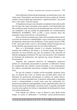 RS Negro – Cartografias sobre a produção do conhecimento	   315

      Essas diferentes formas de discriminação, na maioria das vezes, são
vistas como ‘brincadeiras’ que fazem parte do nosso caráter de ‘homem
cordial’ e da jocosidade que caracteriza o ‘espírito brasileiro’. Na escola
isto é visto como ‘coisa de criança’.
      A frequência com que estas situações se repetem no dia a dia escolar
faz com que elas sejam encaradas como naturais. Esta banalização dos
fatos acaba por gerar um processo de naturalização que converte o falso
em verdadeiro e dá um sentido de perpetuidade aos acontecimentos
(MORAES; RAMIREZ, 1993, p.140), e esses mesmos fatos são
encarados como coisas óbvias e incontestáveis.
      Estas vivências constatam que o trato com as questões étnico-raciais
é um foco de incertezas e ambiguidades e que a escola nem sempre está
devidamente atenta para estes problemas. Como aponta Arroyo (1986,
p.50), “num país como o nosso, a diversidade cultural termina por nos
ser tão familiar que passamos por ela com olhar indiferente”.
      Mas, se a diversidade cultural e as relações interétnicas são
assuntos tão conflitivos, tão atuais e, ao mesmo tempo, tão antigos e
presentes na nossa história, por que sua ausência é tão marcante na
reflexão pedagógica brasileira? Por que essa discussão é tão incipiente
na formação de professores, em especial nos cursos Normais e nas
Licenciaturas?
      Algumas das respostas possíveis às indagações anteriores
podem ser encontradas procurando-se perceber as diferentes formas
de compreensão das relações escola-sociedade e, em consequência,
dos saberes considerados necessários à própria formação dos profes-
sores.
      No que diz respeito à relação escola-sociedade, podemos dizer
que, na maioria das vezes, as leituras que circulam pelos cursos de
formação de professores privilegiam as análises de cunho funcio-
nalista e/ou crítico-reprodutivista. A primeira enfatizando a integração
social e compreendendo a escola como uma das instituições res-
ponsáveis por aplainar as desigualdades sociais, oportunizando a todos as
mesmas chances de mobilidade e ascensão social. A segunda, discutindo
a escola como agência de reforço e reprodução da dominação de classe
e da cultura dominante.
      Com relação aos saberes, o que se observa é que, desde muito
tempo, os cursos se dedicaram a ‘in-formar’ os(as) professores(as)
 